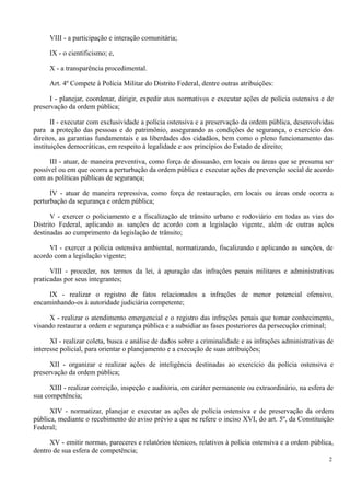 VIII - a participação e interação comunitária;
IX - o cientificismo; e,
X - a transparência procedimental.
Art. 4º Compete à Polícia Militar do Distrito Federal, dentre outras atribuições:
I - planejar, coordenar, dirigir, expedir atos normativos e executar ações de polícia ostensiva e de
preservação da ordem pública;
II - executar com exclusividade a polícia ostensiva e a preservação da ordem pública, desenvolvidas
para a proteção das pessoas e do patrimônio, assegurando as condições de segurança, o exercício dos
direitos, as garantias fundamentais e as liberdades dos cidadãos, bem como o pleno funcionamento das
instituições democráticas, em respeito à legalidade e aos princípios do Estado de direito;
III - atuar, de maneira preventiva, como força de dissuasão, em locais ou áreas que se presuma ser
possível ou em que ocorra a perturbação da ordem pública e executar ações de prevenção social de acordo
com as políticas públicas de segurança;
IV - atuar de maneira repressiva, como força de restauração, em locais ou áreas onde ocorra a
perturbação da segurança e ordem pública;
V - exercer o policiamento e a fiscalização de trânsito urbano e rodoviário em todas as vias do
Distrito Federal, aplicando as sanções de acordo com a legislação vigente, além de outras ações
destinadas ao cumprimento da legislação de trânsito;
VI - exercer a polícia ostensiva ambiental, normatizando, fiscalizando e aplicando as sanções, de
acordo com a legislação vigente;
VIII - proceder, nos termos da lei, à apuração das infrações penais militares e administrativas
praticadas por seus integrantes;
IX - realizar o registro de fatos relacionados a infrações de menor potencial ofensivo,
encaminhando-os à autoridade judiciária competente;
X - realizar o atendimento emergencial e o registro das infrações penais que tomar conhecimento,
visando restaurar a ordem e segurança pública e a subsidiar as fases posteriores da persecução criminal;
XI - realizar coleta, busca e análise de dados sobre a criminalidade e as infrações administrativas de
interesse policial, para orientar o planejamento e a execução de suas atribuições;
XII - organizar e realizar ações de inteligência destinadas ao exercício da polícia ostensiva e
preservação da ordem pública;
XIII - realizar correição, inspeção e auditoria, em caráter permanente ou extraordinário, na esfera de
sua competência;
XIV - normatizar, planejar e executar as ações de polícia ostensiva e de preservação da ordem
pública, mediante o recebimento do aviso prévio a que se refere o inciso XVI, do art. 5º, da Constituição
Federal;
XV - emitir normas, pareceres e relatórios técnicos, relativos à polícia ostensiva e a ordem pública,
dentro de sua esfera de competência;
2
 