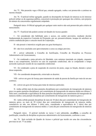 Art. 75. Não preenche vaga o Oficial que, estando agregado, venha a ser promovido e continue na
mesma situação.
Art. 76. O policial militar agregado, quando no desempenho de função de natureza ou de interesse
policial militar ou da segurança pública, concorrerá à promoção por quaisquer dos critérios, sem prejuízo
do número de concorrentes regularmente estipulado.
Parágrafo único. O Oficial agregado por qualquer outro motivo não será promovido pelo critério de
merecimento.
Art. 77. O policial não poderá constar em Quadro de Acesso quando:
I - for considerado não habilitado para o acesso, em caráter provisório, mediante decisão
fundamentada da respectiva Comissão de Promoção, por ser, presumivelmente, incapaz de satisfazer ao
critério estabelecido para o conceito moral da Corporação;
II - não possuir o interstício exigido para seu grau hierárquico;
III - não tiver concluído com aproveitamento o curso ou estágio previsto;
IV - estiver submetido a Conselho de Justificação, Conselho de Disciplina ou Processo
Administrativo de Licenciamento;
V - for condenado a pena privativa de liberdade, com sentença transitada em julgado, enquanto
durar o seu cumprimento, inclusive no caso de suspensão condicional, não se computando o tempo
acrescido à pena por ocasião de sua suspensão condicional;
VI - for condenado a pena de suspensão do exercício do posto, cargo ou função, durante o prazo
dessa suspensão;
VII - for considerado desaparecido, extraviado ou desertor;
VIII - estiver em gozo de licença para tratamento de saúde de pessoa da família por mais de um ano
contínuo;
IX - estiver em gozo de licença para tratar de interesse particular;
X - tenha sofrido mais de duas punições disciplinares por cometimento de transgressão de natureza
grave ou quatro punições disciplinares, por cometimento de transgressão de natureza média nos últimos 3
(três) anos, considerada a equivalência de duas punições disciplinares por cometimento de transgressão de
natureza média a uma punição disciplinar por cometimento de transgressão de natureza grave; e
XI - tenha sofrido punição disciplinar de mais de 10 (dez) dias por cometimento de transgressão de
natureza grave, ou mais de 20 (vinte) dias por cometimento de transgressão de natureza média,
cumulativos ou não, nos últimos 3 (três) anos, considerada a equivalência de 2 (dois) dias por
cometimento de transgressão de natureza média a 1 (um) dia por cometimento de transgressão de natureza
grave.
Parágrafo único. O policial incluído no inciso I será submetido, ex-officio, a conselho de
justificação, conselho de disciplina ou processo administrativo de licenciamento, conforme o caso.
Art. 78. Será excluído do Quadro de Acesso o policial que incidir em uma das circunstâncias
previstas no art. 77 ou ainda:
21
 