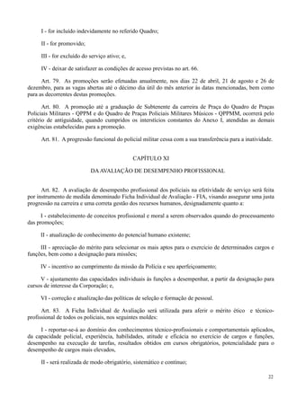 I - for incluído indevidamente no referido Quadro;
II - for promovido;
III - for excluído do serviço ativo; e,
IV - deixar de satisfazer as condições de acesso previstas no art. 66.
Art. 79. As promoções serão efetuadas anualmente, nos dias 22 de abril, 21 de agosto e 26 de
dezembro, para as vagas abertas até o décimo dia útil do mês anterior às datas mencionadas, bem como
para as decorrentes destas promoções.
Art. 80. A promoção até a graduação de Subtenente da carreira de Praça do Quadro de Praças
Policiais Militares - QPPM e do Quadro de Praças Policiais Militares Músicos - QPPMM, ocorrerá pelo
critério de antiguidade, quando cumpridos os interstícios constantes do Anexo I, atendidas as demais
exigências estabelecidas para a promoção.
Art. 81. A progressão funcional do policial militar cessa com a sua transferência para a inatividade.
CAPÍTULO XI
DAAVALIAÇÃO DE DESEMPENHO PROFISSIONAL
Art. 82. A avaliação de desempenho profissional dos policiais na efetividade de serviço será feita
por instrumento de medida denominado Ficha Individual de Avaliação - FIA, visando assegurar uma justa
progressão na carreira e uma correta gestão dos recursos humanos, designadamente quanto a:
I - estabelecimento de conceitos profissional e moral a serem observados quando do processamento
das promoções;
II - atualização de conhecimento do potencial humano existente;
III - apreciação do mérito para selecionar os mais aptos para o exercício de determinados cargos e
funções, bem como a designação para missões;
IV - incentivo ao cumprimento da missão da Polícia e seu aperfeiçoamento;
V - ajustamento das capacidades individuais às funções a desempenhar, a partir da designação para
cursos de interesse da Corporação; e,
VI - correção e atualização das políticas de seleção e formação de pessoal.
Art. 83. A Ficha Individual de Avaliação será utilizada para aferir o mérito ético e técnico-
profissional de todos os policiais, nos seguintes moldes:
I - reportar-se-á ao domínio dos conhecimentos técnico-profissionais e comportamentais aplicados,
da capacidade policial, experiência, habilidades, atitude e eficácia no exercício de cargos e funções,
desempenho na execução de tarefas, resultados obtidos em cursos obrigatórios, potencialidade para o
desempenho de cargos mais elevados,
II - será realizada de modo obrigatório, sistemático e contínuo;
22
 