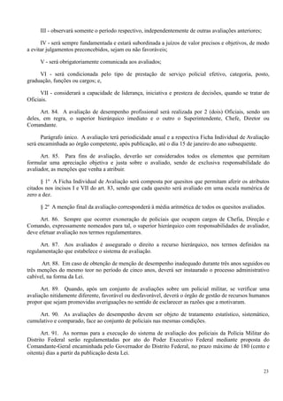 III - observará somente o período respectivo, independentemente de outras avaliações anteriores;
IV - será sempre fundamentada e estará subordinada a juízos de valor precisos e objetivos, de modo
a evitar julgamentos preconcebidos, sejam ou não favoráveis;
V - será obrigatoriamente comunicada aos avaliados;
VI - será condicionada pelo tipo de prestação de serviço policial efetivo, categoria, posto,
graduação, funções ou cargos; e,
VII - considerará a capacidade de liderança, iniciativa e presteza de decisões, quando se tratar de
Oficiais.
Art. 84. A avaliação de desempenho profissional será realizada por 2 (dois) Oficiais, sendo um
deles, em regra, o superior hierárquico imediato e o outro o Superintendente, Chefe, Diretor ou
Comandante.
Parágrafo único. A avaliação terá periodicidade anual e a respectiva Ficha Individual de Avaliação
será encaminhada ao órgão competente, após publicação, até o dia 15 de janeiro do ano subsequente.
Art. 85. Para fins de avaliação, deverão ser considerados todos os elementos que permitam
formular uma apreciação objetiva e justa sobre o avaliado, sendo de exclusiva responsabilidade do
avaliador, as menções que venha a atribuir.
§ 1º A Ficha Individual de Avaliação será composta por quesitos que permitam aferir os atributos
citados nos incisos I e VII do art. 83, sendo que cada quesito será avaliado em uma escala numérica de
zero a dez.
§ 2º A menção final da avaliação corresponderá à média aritmética de todos os quesitos avaliados.
Art. 86. Sempre que ocorrer exoneração de policiais que ocupem cargos de Chefia, Direção e
Comando, expressamente nomeados para tal, o superior hierárquico com responsabilidades de avaliador,
deve efetuar avaliação nos termos regulamentares.
Art. 87. Aos avaliados é assegurado o direito a recurso hierárquico, nos termos definidos na
regulamentação que estabelece o sistema de avaliação.
Art. 88. Em caso de obtenção de menção de desempenho inadequado durante três anos seguidos ou
três menções do mesmo teor no período de cinco anos, deverá ser instaurado o processo administrativo
cabível, na forma da Lei.
Art. 89. Quando, após um conjunto de avaliações sobre um policial militar, se verificar uma
avaliação nitidamente diferente, favorável ou desfavorável, deverá o órgão de gestão de recursos humanos
propor que sejam promovidas averiguações no sentido de esclarecer as razões que a motivaram.
Art. 90. As avaliações do desempenho devem ser objeto de tratamento estatístico, sistemático,
cumulativo e comparado, face ao conjunto de policiais nas mesmas condições.
Art. 91. As normas para a execução do sistema de avaliação dos policiais da Polícia Militar do
Distrito Federal serão regulamentadas por ato do Poder Executivo Federal mediante proposta do
Comandante-Geral encaminhada pelo Governador do Distrito Federal, no prazo máximo de 180 (cento e
oitenta) dias a partir da publicação desta Lei.
23
 