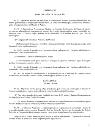 CAPÍTULO XII
DAS COMISSÕES DE PROMOÇÃO
Art. 92. Apenas os policiais que satisfaçam as condições de acesso e estejam compreendidos nos
limites quantitativos de antiguidade definidos nesta Lei serão considerados pela Comissão de Promoção
como aptos para inclusão no Quadro de Acesso.
Art. 93. A Comissão de Promoção de Oficiais e a Comissão de Promoção de Praças, de caráter
permanente, são órgãos de processamento objetivo dos critérios das promoções, sendo constituídas por
membros natos e efetivos, cujas decisões serão submetidas ao Conselho Superior, para fins de
homologação.
§ 1º Compõem a Comissão de Promoção de Oficiais:
I - o Subcomandante-Geral, que a presidirá, o Corregedor-Geral e o titular do órgão de direção-geral
de pessoal, como membros natos; e,
II - 3 (três) coronéis designados pelo Comandante-Geral, pelo prazo de 1 (um) ano, admitindo-se a
recondução, como membros efetivos.
§ 2º Compõem a Comissão de Promoção de Praças:
I - o Subcomandante-Geral, que a presidirá, o Corregedor Adjunto e o titular do órgão de direção-
geral de pessoal, como membros natos; e,
II - 3 (três) coronéis designados pelo Comandante-Geral, pelo prazo de 1 (um) ano, admitindo-se a
recondução, como membros efetivos.
Art. 94. As regras de funcionamento e as competências das Comissões de Promoção serão
estabelecidas pelo Poder Executivo Federal, conforme prazo previsto no art. 91.
CAPÍTULO XIII
DOS RECURSOS
Art. 95. O policial militar que se julgar prejudicado, por ocasião de composição de Quadro de
Acesso, poderá interpor recurso ao presidente da respectiva Comissão de Promoções.
§ 1º Para a apresentação do recurso, o policial terá prazo de 15 (quinze) dias corridos contados do
dia da publicação oficial do Quadro de Acesso.
§ 2º O recurso referente à composição do Quadro de Acesso deverá ser solucionado no prazo
máximo de 15 (quinze) dias contados a partir da data de seu recebimento.
Art. 96. Os Oficiais e Praças que se julgarem preteridos ou prejudicados com relação a direito de
promoção poderão interpor recurso da decisão final do Conselho Superior ao Governador do Distrito
Federal e ao Comandante-Geral, respectivamente, como última instância na esfera administrativa.
Parágrafo único. Para a apresentação do recurso, o policial terá prazo de 15 (quinze) dias corridos,
a contar da data da publicação do ato de promoção no órgão Oficial.
24
 