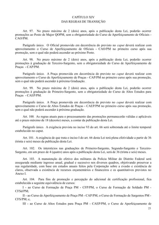 CAPÍTULO XIV
DAS REGRAS DE TRANSIÇÃO
Art. 97. No prazo máximo de 2 (dois) anos, após a publicação desta Lei, poderão ocorrer
promoções ao Posto de Major QOPM, sem a obrigatoriedade do Curso de Aperfeiçoamento de Oficiais -
CAO/PM.
Parágrafo único. O Oficial promovido em decorrência do previsto no caput deverá realizar com
aproveitamento o Curso de Aperfeiçoamento de Oficiais - CAO/PM no primeiro curso após sua
promoção, sem o qual não poderá ascender ao próximo Posto.
Art. 98. No prazo máximo de 2 (dois) anos, após a publicação desta Lei, poderão ocorrer
promoções à graduação de Terceiro-Sargento, sem a obrigatoriedade do Curso de Aperfeiçoamento de
Praças - CAP/PM.
Parágrafo único. A Praça promovida em decorrência do previsto no caput deverá realizar com
aproveitamento o Curso de Aperfeiçoamento de Praças - CAP/PM no primeiro curso após sua promoção,
sem o qual não poderá ascender à próxima Graduação.
Art. 99. No prazo máximo de 2 (dois) anos, após a publicação desta Lei, poderão ocorrer
promoções à graduação de Primeiro-Sargento, sem a obrigatoriedade do Curso de Altos Estudos para
Praças - CAEP/PM.
Parágrafo único. A Praça promovida em decorrência do previsto no caput deverá realizar com
aproveitamento o Curso de Altos Estudos de Praças - CAEP/PM no primeiro curso após sua promoção,
sem o qual não poderá ascender à próxima graduação.
Art. 100. As regras atuais para o processamento das promoções permanecerão válidas e aplicáveis
até o prazo máximo de 18 (dezoito) meses, a contar da publicação desta Lei.
Parágrafo único. A exigência prevista no inciso VI do art. 66 será sobrestada até o limite temporal
estabelecido no caput.
Art. 101. A exigência de que trata o inciso I do art. 66 desta Lei terá plena efetividade a partir de 36
(trinta e seis) meses da publicação desta Lei.
Art. 102. Os interstícios nas graduações de Primeiro-Sargento, Segundo-Sargento e Terceiro-
Sargento, em um prazo de 4 (quatro) anos após a publicação desta Lei, será de 36 (trinta e seis) meses.
Art. 103. A manutenção do efetivo dos militares da Polícia Militar do Distrito Federal será
assegurada mediante ingresso anual, gradual e sucessivo nos diversos quadros, objetivando preservar a
sua regularidade, com base em estudos anuais feitos pela Corporação sobre a evasão e existência de
claros, observada a existência de recursos orçamentários e financeiros e os quantitativos previstos no
Anexo I.
Art. 104. Para fins de promoção e percepção do adicional de certificação profissional, fica
estabelecida a seguinte equivalência de cursos:
I - ao Curso de Formação de Praça PM - CFP/PM, o Curso de Formação de Soldado PM -
CFSd/PM;
II - ao Curso de Aperfeiçoamento de Praça PM - CAP/PM, o Curso de Formação de Sargentos PM -
CFS/PM; e,
III - ao Curso de Altos Estudos para Praça PM - CAEP/PM, o Curso de Aperfeiçoamento de
25
 