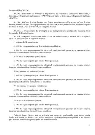 Sargentos PM - CAS/PM.
Art. 105. Para efeitos de promoção e de percepção do adicional de Certificação Profissional, o
Curso de Aperfeiçoamento de Sargentos - CAS/PM é equivalente ao Curso de Aperfeiçoamento de Praças
- CAP/PM.
Art. 106. O Curso de Altos Estudos para Praças possui correspondência com o Curso de Altos
Estudos para Oficiais para fins de pagamento de adicional de Certificação Profissional, conforme disposto
no inciso III do art. 3º da lei nº 10.486, de 4 de julho de 2002.
Art. 107. O processamento das promoções e seu cronograma serão estabelecidos mediante ato do
Governador do Distrito Federal.
Art. 108. A exigência de que trata o inciso I do art. 46 será sobrestada, a partir do início da vigência
desta Lei, de acordo com os seguintes critérios:
I - no prazo de 12 (doze) meses:
a) 50% das vagas ocupadas pelo de critério de antiguidade; e,
b) 50% das vagas ocupadas por mérito intelectual, condicionadas à aprovação em processo seletivo,
de caráter classificatório e eliminatório dos candidatos.
II - no prazo de 24 (vinte e quatro) meses:
a) 40% das vagas ocupadas pelo critério de antiguidade; e,
b) 60% das vagas ocupadas por mérito intelectual, condicionadas à aprovação em processo seletivo,
de caráter classificatório e eliminatório dos candidatos.
III - no prazo de 36 (trinta e seis) meses:
a) 30% das vagas ocupadas pelo critério de antiguidade; e,
b) 70% das vagas ocupadas por mérito intelectual, condicionadas à aprovação em processo seletivo,
de caráter classificatório e eliminatório dos candidatos.
IV - no prazo de 48 (quarenta e oito) meses:
a) 20% das vagas ocupadas pelo critério de antiguidade; e,
b) 80% das vagas ocupadas por mérito intelectual, condicionadas à aprovação em processo seletivo,
de caráter classificatório e eliminatório dos candidatos.
V - no prazo de 60 (sessenta) meses:
a) 10% das vagas ocupadas pelo critério de antiguidade; e,
b) 90% das vagas ocupadas por mérito intelectual, condicionadas à aprovação em processo seletivo,
de caráter classificatório e eliminatório dos candidatos.
Parágrafo único. Sempre que, na aplicação das proporções estabelecidas neste artigo, resultar
fração, será tomado por inteiro e para mais o número de vagas ocupadas por antiguidade, e por inteiro e
para menos o número de vagas ocupadas por mérito intelectual.
26
 