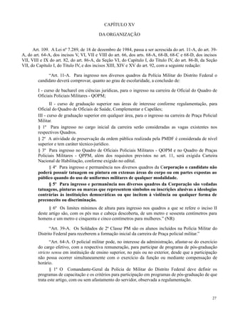 CAPÍTULO XV
DA ORGANIZAÇÃO
Art. 109. A Lei nº 7.289, de 18 de dezembro de 1984, passa a ser acrescida do art. 11-A, do art. 39-
A, do art. 64-A, dos incisos V, VI, VII e VIII do art. 66, dos arts. 68-A, 68-B, 68-C e 68-D, dos incisos
VII, VIII e IX do art. 82, do art. 86-A, da Seção VI, do Capítulo I, do Título IV, do art. 86-B, da Seção
VII, do Capítulo I, do Título IV, e dos incisos XIII, XIV e XV do art. 92, com a seguinte redação:
“Art. 11-A. Para ingresso nos diversos quadros da Polícia Militar do Distrito Federal o
candidato deverá comprovar, quanto ao grau de escolaridade, a conclusão de:
I - curso de bacharel em ciências jurídicas, para o ingresso na carreira de Oficial do Quadro de
Oficiais Policiais Militares - QOPM;
II - curso de graduação superior nas áreas de interesse conforme regulamentação, para
Oficial do Quadro de Oficiais de Saúde, Complementar e Capelães;
III - curso de graduação superior em qualquer área, para o ingresso na carreira de Praça Policial
Militar.
§ 1º Para ingresso no cargo inicial da carreira serão consideradas as vagas existentes nos
respectivos Quadros.
§ 2º A atividade de preservação da ordem pública realizada pela PMDF é considerada de nível
superior e tem caráter técnico-jurídico.
§ 3º Para ingresso no Quadro de Oficiais Policiais Militares - QOPM e no Quadro de Praças
Policiais Militares - QPPM, além dos requisitos previstos no art. 11, será exigida Carteira
Nacional de Habilitação, conforme exigido no edital.
§ 4º Para ingresso e permanência nos diversos quadros da Corporação o candidato não
poderá possuir tatuagem ou pintura em extensas áreas do corpo ou em partes expostas ao
público quando do uso de uniformes militares de qualquer modalidade.
§ 5º Para ingresso e permanência nos diversos quadros da Corporação são vedadas
tatuagens, pinturas ou marcas que representem símbolos ou inscrições alusivas a ideologias
contrárias às instituições democráticas ou que incitem à violência ou qualquer forma de
preconceito ou discriminação.
§ 6º Os limites mínimos de altura para ingresso nos quadros a que se refere o inciso II
deste artigo são, com os pés nus e cabeça descoberta, de um metro e sessenta centímetros para
homens e um metro e cinquenta e cinco centímetros para mulheres.” (NR)
“Art. 39-A. Os Soldados de 2ª Classe PM são os alunos incluídos na Polícia Militar do
Distrito Federal para receberem a formação inicial da carreira de Praça policial militar.”
“Art. 64-A. O policial militar pode, no interesse da administração, afastar-se do exercício
do cargo efetivo, com a respectiva remuneração, para participar de programa de pós-graduação
stricto sensu em instituição de ensino superior, no país ou no exterior, desde que a participação
não possa ocorrer simultaneamente com o exercício da função ou mediante compensação de
horário.
§ 1º O Comandante-Geral da Polícia de Militar do Distrito Federal deve definir os
programas de capacitação e os critérios para participação em programas de pós-graduação de que
trata este artigo, com ou sem afastamento do servidor, observada a regulamentação.
27
 