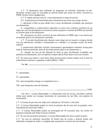 § 2º O afastamento para realização de programas de mestrado, doutorado ou pós-
doutorado somente pode ser concedido ao policial militar que esteja em efetivo exercício na
PMDF, há pelo menos 10 (dez) anos.
§ 3º É vedado autorizar mais de 1 (um) afastamento ao longo da carreira.
§ 4º O policial que for beneficiado pelos afastamentos previstos neste artigo, deverá:
I - apresentar o título ou grau obtido com o curso, devidamente revalidado, que justificou
seu afastamento;
II - compartilhar os conhecimentos adquiridos no curso com os demais servidores de seu
órgão, por meio de participação no sistema de ensino, pesquisa e extensão da PMDF, por período
no mínimo igual ao do afastamento;
III - permanecer no efetivo exercício de suas atribuições na PMDF após o seu retorno por
um período igual ao do afastamento concedido.
§ 5º O servidor beneficiado pelo disposto neste artigo tem de ressarcir a despesa havida
com seu afastamento, incluídos a remuneração ou o subsídio e os encargos sociais, da forma
seguinte:
I - proporcional: demissão, exclusão, licenciamento, aposentadoria voluntária, licença para
tratar de interesse particular, antes de decorrido período igual ao do afastamento; e,
II - integral: em caso de não obtenção do título ou grau, devidamente revalidado, que
justificou seu afastamento, salvo na hipótese comprovada de força maior ou de caso fortuito;
§ 6º Os cursos que tratam o caput deste artigo devem possuir estreita relação com as áreas de
conhecimento inerentes a segurança e ordem pública.” (NR)
“Art. 66. .............................................................................................................................
...........................................................................................................................................................
V - maternidade;
VI - paternidade;
VII - para acompanhar cônjuge ou companheira (o); e,
VIII - para frequentar curso de formação.
.................................................................................................................................................”(NR)
“Art. 68-A. Licença Maternidade é o afastamento total do serviço concedido à policial
militar para atender aos encargos decorrentes do nascimento de seu filho, sem prejuízo da
remuneração.
§ 1º A Licença de que trata este artigo terá a duração de 120 (cento e vinte) dias.
§ 2º A Licença Maternidade poderá ter início no primeiro dia do nono mês de gestação, salvo
antecipação por prescrição médica.
§ 3º A Licença Maternidade poderá ser prorrogada por 60 (sessenta) dias, nos termos de
programa instituído pelo Poder Executivo Federal.
§ 4º No caso de nascimento prematuro, a Licença Maternidade terá início a partir do parto.
§ 5º No caso de natimorto, decorridos 30 (trinta) dias do evento, a policial militar será
submetida a inspeção de saúde e, se julgada apta, reassumirá o exercício de suas funções.
28
 