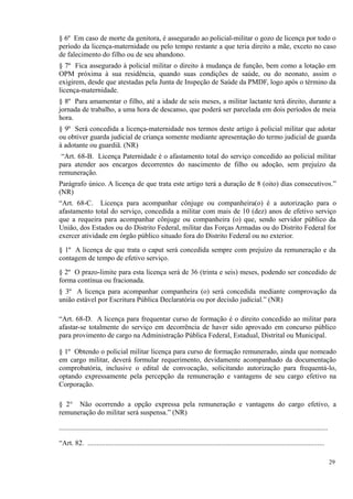 § 6º Em caso de morte da genitora, é assegurado ao policial-militar o gozo de licença por todo o
período da licença-maternidade ou pelo tempo restante a que teria direito a mãe, exceto no caso
de falecimento do filho ou de seu abandono.
§ 7º Fica assegurado à policial militar o direito à mudança de função, bem como a lotação em
OPM próxima à sua residência, quando suas condições de saúde, ou do neonato, assim o
exigirem, desde que atestadas pela Junta de Inspeção de Saúde da PMDF, logo após o término da
licença-maternidade.
§ 8º Para amamentar o filho, até a idade de seis meses, a militar lactante terá direito, durante a
jornada de trabalho, a uma hora de descanso, que poderá ser parcelada em dois períodos de meia
hora.
§ 9º Será concedida a licença-maternidade nos termos deste artigo à policial militar que adotar
ou obtiver guarda judicial de criança somente mediante apresentação do termo judicial de guarda
à adotante ou guardiã. (NR)
“Art. 68-B. Licença Paternidade é o afastamento total do serviço concedido ao policial militar
para atender aos encargos decorrentes do nascimento de filho ou adoção, sem prejuízo da
remuneração.
Parágrafo único. A licença de que trata este artigo terá a duração de 8 (oito) dias consecutivos.”
(NR)
“Art. 68-C. Licença para acompanhar cônjuge ou companheira(o) é a autorização para o
afastamento total do serviço, concedida a militar com mais de 10 (dez) anos de efetivo serviço
que a requeira para acompanhar cônjuge ou companheira (o) que, sendo servidor público da
União, dos Estados ou do Distrito Federal, militar das Forças Armadas ou do Distrito Federal for
exercer atividade em órgão público situado fora do Distrito Federal ou no exterior.
§ 1º A licença de que trata o caput será concedida sempre com prejuízo da remuneração e da
contagem de tempo de efetivo serviço.
§ 2º O prazo-limite para esta licença será de 36 (trinta e seis) meses, podendo ser concedido de
forma contínua ou fracionada.
§ 3º A licença para acompanhar companheira (o) será concedida mediante comprovação da
união estável por Escritura Pública Declaratória ou por decisão judicial.” (NR)
“Art. 68-D. A licença para frequentar curso de formação é o direito concedido ao militar para
afastar-se totalmente do serviço em decorrência de haver sido aprovado em concurso público
para provimento de cargo na Administração Pública Federal, Estadual, Distrital ou Municipal.
§ 1º Obtendo o policial militar licença para curso de formação remunerado, ainda que nomeado
em cargo militar, deverá formular requerimento, devidamente acompanhado da documentação
comprobatória, inclusive o edital de convocação, solicitando autorização para frequentá-lo,
optando expressamente pela percepção da remuneração e vantagens de seu cargo efetivo na
Corporação.
§ 2° Não ocorrendo a opção expressa pela remuneração e vantagens do cargo efetivo, a
remuneração do militar será suspensa.” (NR)
.......................................................................................................................................................
“Art. 82. .....................................................................................................................................
29
 