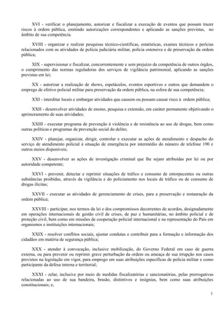 XVI - verificar o planejamento, autorizar e fiscalizar a execução de eventos que possam trazer
riscos à ordem pública, emitindo autorizações correspondentes e aplicando as sanções previstas, no
âmbito de sua competência.
XVIII - organizar e realizar pesquisas técnico-científicas, estatísticas, exames técnicos e perícias
relacionados com as atividades de polícia judiciária militar, polícia ostensiva e de preservação da ordem
pública;
XIX - supervisionar e fiscalizar, concorrentemente e sem prejuízo da competência de outros órgãos,
o cumprimento das normas reguladoras dos serviços de vigilância patrimonial, aplicando as sanções
previstas em lei;
XX - autorizar a realização de shows, espetáculos, eventos esportivos e outros que demandem o
emprego de efetivo policial militar para preservação da ordem pública, na esfera de sua competência;
XXI - interditar locais e embargar atividades que causem ou possam causar risco à ordem pública;
XXII - desenvolver atividades de ensino, pesquisa e extensão, em caráter permanente objetivando o
aprimoramento de suas atividades;
XXIII - executar programa de prevenção à violência e de resistência ao uso de drogas, bem como
outras políticas e programas de prevenção social do delito;
XXIV - planejar, organizar, dirigir, controlar e executar as ações de atendimento e despacho do
serviço de atendimento policial à situação de emergência por intermédio do número de telefone 190 e
outros meios disponíveis;
XXV - desenvolver as ações de investigação criminal que lhe sejam atribuídas por lei ou por
autoridade competente;
XXVI - prevenir, detectar e reprimir situações de tráfico e consumo de entorpecentes ou outras
substâncias proibidas, através da vigilância e do policiamento nos locais de tráfico ou de consumo de
drogas ilícitas;
XXVII - executar as atividades de gerenciamento de crises, para a preservação e restauração da
ordem pública;
XXVIII - participar, nos termos da lei e dos compromissos decorrentes de acordos, designadamente
em operações internacionais de gestão civil de crises, de paz e humanitárias, no âmbito policial e de
proteção civil, bem como em missões de cooperação policial internacional e na representação do País em
organismos e instituições internacionais;
XXIX - resolver conflitos sociais, ajustar condutas e contribuir para a formação e informação dos
cidadãos em matéria de segurança pública;
XXX - atender à convocação, inclusive mobilização, do Governo Federal em caso de guerra
externa, ou para prevenir ou reprimir grave perturbação da ordem ou ameaça de sua irrupção nos casos
previstos na legislação em vigor, para emprego em suas atribuições específicas de polícia militar e como
participante da defesa interna e territorial;
XXXI - zelar, inclusive por meio de medidas fiscalizatórias e sancionatórias, pelas prerrogativas
relacionadas ao uso de sua bandeira, brasão, distintivos e insígnias, bem como suas atribuições
constitucionais; e,
3
 