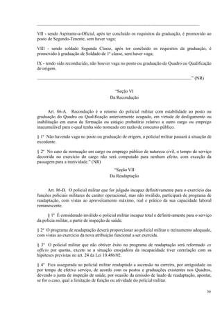 .................................................................................................................................................
VII - sendo Aspirante-a-Oficial, após ter concluído os requisitos da graduação, é promovido ao
posto de Segundo-Tenente, sem haver vaga;
VIII - sendo soldado Segunda Classe, após ter concluído os requisitos da graduação, é
promovido à graduação de Soldado de 1ª classe, sem haver vaga;
IX - tendo sido reconduzido, não houver vaga no posto ou graduação do Quadro ou Qualificação
de origem.
..........................................................................................................................................” (NR)
“Seção VI
Da Recondução
Art. 86-A. Recondução é o retorno do policial militar com estabilidade ao posto ou
graduação do Quadro ou Qualificação anteriormente ocupado, em virtude de desligamento ou
inabilitação em curso de formação ou estágio probatório relativo a outro cargo ou emprego
inacumulável para o qual tenha sido nomeado em razão de concurso público.
§ 1º Não havendo vaga no posto ou graduação de origem, o policial militar passará à situação de
excedente.
§ 2º No caso de nomeação em cargo ou emprego público de natureza civil, o tempo de serviço
decorrido no exercício do cargo não será computado para nenhum efeito, com exceção da
passagem para a inatividade.” (NR)
“Seção VII
Da Readaptação
Art. 86-B. O policial militar que for julgado incapaz definitivamente para o exercício das
funções policiais militares de caráter operacional, mas não inválido, participará de programa de
readaptação, com vistas ao aproveitamento máximo, real e prático da sua capacidade laboral
remanescente.
§ 1º É considerado inválido o policial militar incapaz total e definitivamente para o serviço
da polícia militar, a partir de inspeção de saúde.
§ 2º O programa de readaptação deverá proporcionar ao policial militar o treinamento adequado,
com vistas ao exercício da nova atribuição funcional a ser exercida.
§ 3º O policial militar que não obtiver êxito no programa de readaptação será reformado ex
officio por quotas, exceto se a situação ensejadora da incapacidade tiver correlação com as
hipóteses previstas no art. 24 da Lei 10.486/02.
§ 4º Fica assegurada ao policial militar readaptado a ascensão na carreira, por antiguidade ou
por tempo de efetivo serviço, de acordo com os postos e graduações existentes nos Quadros,
devendo a junta de inspeção de saúde, por ocasião da emissão de laudo de readaptação, apontar,
se for o caso, qual a limitação de função ou atividade do policial militar.
30
 