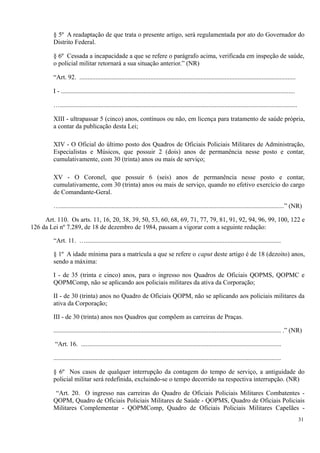 § 5º A readaptação de que trata o presente artigo, será regulamentada por ato do Governador do
Distrito Federal.
§ 6º Cessada a incapacidade a que se refere o parágrafo acima, verificada em inspeção de saúde,
o policial militar retornará a sua situação anterior.” (NR)
“Art. 92. ......................................................................................................................................
I - .................................................................................................................................................
…...................................................................................................................................................
XIII - ultrapassar 5 (cinco) anos, contínuos ou não, em licença para tratamento de saúde própria,
a contar da publicação desta Lei;
XIV - O Oficial do último posto dos Quadros de Oficiais Policiais Militares de Administração,
Especialistas e Músicos, que possuir 2 (dois) anos de permanência nesse posto e contar,
cumulativamente, com 30 (trinta) anos ou mais de serviço;
XV - O Coronel, que possuir 6 (seis) anos de permanência nesse posto e contar,
cumulativamente, com 30 (trinta) anos ou mais de serviço, quando no efetivo exercício do cargo
de Comandante-Geral.
…...........................................................................................................................................” (NR)
Art. 110. Os arts. 11, 16, 20, 38, 39, 50, 53, 60, 68, 69, 71, 77, 79, 81, 91, 92, 94, 96, 99, 100, 122 e
126 da Lei nº 7.289, de 18 de dezembro de 1984, passam a vigorar com a seguinte redação:
“Art. 11. ….........................................................................................................................
§ 1º A idade mínima para a matrícula a que se refere o caput deste artigo é de 18 (dezoito) anos,
sendo a máxima:
I - de 35 (trinta e cinco) anos, para o ingresso nos Quadros de Oficiais QOPMS, QOPMC e
QOPMComp, não se aplicando aos policiais militares da ativa da Corporação;
II - de 30 (trinta) anos no Quadro de Oficiais QOPM, não se aplicando aos policiais militares da
ativa da Corporação;
III - de 30 (trinta) anos nos Quadros que compõem as carreiras de Praças.
............................................................................................................................................. .” (NR)
“Art. 16. ............................................................................................................................
.............................................................................................................................................
§ 6º Nos casos de qualquer interrupção da contagem do tempo de serviço, a antiguidade do
policial militar será redefinida, excluindo-se o tempo decorrido na respectiva interrupção. (NR)
“Art. 20. O ingresso nas carreiras do Quadro de Oficiais Policiais Militares Combatentes -
QOPM, Quadro de Oficiais Policiais Militares de Saúde - QOPMS, Quadro de Oficiais Policiais
Militares Complementar - QOPMComp, Quadro de Oficiais Policiais Militares Capelães -
31
 