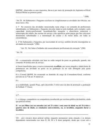 QOPMC, observados os seus requisitos, dar-se-á por meio de promoção do Aspirante-a-Oficial
Policial Militar ao primeiro posto.
............................................................................................................................................ ” (NR)
“Art 38. Os Subtenentes e Sargentos auxiliam ou complementam as atividades dos Oficiais, nas
áreas meio e fim.
§ 1º No exercício das atividades mencionadas neste artigo e no comando de profissionais
subordinados, os Subtenentes e Sargentos deverão impor-se pela lealdade, pelo exemplo e pela
capacidade técnico-profissional, incumbindo-lhes assegurar a observância minuciosa e
ininterrupta das ordens, das normas do serviço e das operativas pelas praças que lhes estiverem
diretamente subordinadas e a manutenção da coesão e do moral delas, em todas as
circunstâncias.
§ 2º Os Subtenentes e Sargentos, por necessidade de serviço, também deverão desempenhar as
atividades de execução.” (NR)
“Art. 39. Os Cabos e Soldados são essencialmente profissionais de execução.” (NR)
“Art. 50. …........................................................................................................................
…...................................................................................................................................................
III - a remuneração calculada com base no soldo integral do posto ou graduação, quando, não
contando 30 (trinta) anos de serviço:
a) forem transferidos para a reserva remunerada ex-officio, por terem atingido a idade-limite de
permanecer em atividade no posto ou na graduação ou ter sido abrangido pela quota
compulsória;
b) o Coronel QOPM, for exonerado ou demitido do cargo de Comandante-Geral, conforme
previsto no § 2º do art. 91 desta Lei.
IV - …..................................................................................................................................
a) a estabilidade, quando Praça, após decorridos 3 (três) anos da data de promoção a graduação
de Soldado 1ª Classe;
…...................................................................................................................................................
§ 2º.......................................................................................................................................
I - o cônjuge, companheiro ou companheira reconhecido por escritura pública declaratória, ainda
que policial militar;
II - os (as) filhos (as) ou enteados (as) até 21 (vinte e um) anos de idade ou até 24 (vinte e
quatro) anos de idade, se estudantes universitários, ou, se inválidos, enquanto durar a
invalidez;
.......................................................................................................................................................
VII – a(o) viúva(o) do(a) policial militar, enquanto permanecer nesta situação e os demais
dependentes mencionados nos itens II, III, IX e X deste parágrafo, desde que vivam sob a
32
 