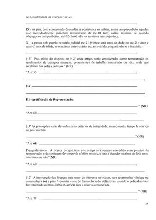 responsabilidade da viúva ou viúvo;
.............................................................................................................................................
IX - os pais, com comprovada dependência econômica do militar, assim compreendidos aqueles
que, individualmente, percebam remuneração de até 01 (um) salário mínimo, ou, quando
cônjuges ou companheiros, até 02 (dois) salários mínimos em conjunto; e,
X - a pessoa sob guarda ou tutela judicial até 21 (vinte e um) anos de idade ou até 24 (vinte e
quatro) anos de idade, se estudante universitário, ou, se inválido, enquanto durar a invalidez.
..............................................................................................................................................
§ 5º Para efeito do disposto no § 2º deste artigo, serão considerados como remuneração os
rendimentos de qualquer natureza, provenientes de trabalho assalariado ou não, ainda que
recebidos dos cofres públicos.” (NR)
“Art. 53. .............................................................................................................................
.......................................................................................................................................................
§ 2º ......................................................................................................................................
.......................................................................................................................................................
III - gratificação de Representação.
.............................................................................................................................................. ” (NR)
“Art. 60................................................................................................................................
…..................................................................................................................................................
§ 3º As promoções serão efetuadas pelos critérios de antiguidade, merecimento, tempo de serviço
ou post mortem.
….......................................................................................................................................” (NR)
“Art. 68. ..........................................................................................................................
Parágrafo único. A licença de que trata este artigo será sempre concedida com prejuízo da
remuneração e da contagem do tempo de efetivo serviço, e terá a duração máxima de dois anos,
contínuos ou não.”(NR)
“Art. 69. .............................................................................................................................
.......................................................................................................................................................
§ 2º A interrupção das licenças para tratar de interesse particular, para acompanhar cônjuge ou
companheira (o) e para frequentar curso de formação serão definitivas, quando o policial-militar
for reformado ou transferido ex-officio para a reserva remunerada.
.............................................................................................................................................. ” (NR)
“Art. 71. ….........................................................................................................................
33
 