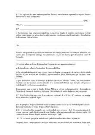 …...................................................................................................................................................
§ 3º Na hipótese do caput será assegurado o direito à assistência de superior hierárquico durante
a lavratura do auto competente.
….........................................................................................................................................”(NR)
“Art. 77. .............................................................................................................................
§ 1º ....................................................................................................................................
I - for nomeado para cargo considerado no exercício de função de natureza ou interesse policial
militar, estabelecido em lei ou decreto, não previstos nos Quadros de Organização e Distribuição
de Efetivo da Polícia Militar.
…...................................................................................................................................................
III - ......................................................................................................................................
…......….........................................................................................................................................
d) haver ultrapassado 6 (seis) meses contínuos em licença para tratar de interesse particular, em
licença para acompanhar cônjuge ou companheira (o), ou em licença para frequentar curso de
formação.
…......….........................................................................................................................................
IV - estiver adido ao órgão de pessoal da Corporação, nas seguintes situações:
a) designado para a Força Nacional de Segurança Pública;
b) for colocado à disposição para exercer cargo ou função em operações de paz no exterior, ainda
que seja levado a efeito por organismo internacional de que o Brasil participe ou com a qual
coopere;
c) para frequentar curso de interesse da Polícia Militar do Distrito Federal, em outra unidade
federativa ou no exterior, assim definido pelo Comandante-Geral, cuja duração ultrapasse o
período de 03 (três) meses consecutivos;
d) designado para exercer a função de Juiz Militar e estiver exclusivamente à disposição do
Conselho de Justiça da Auditoria Militar do Distrito Federal, assim declarado por esse órgão;
§ 2º O policial militar agregado de acordo com os itens I, II e IV do § 1º, continua em serviço
ativo, para todos os efeitos legais.
…......….........................................................................................................................................
§ 9º A agregação do policial militar a que se refere o inciso IV do § 1º é contada a partir da data
de sua apresentação no órgão de pessoal da Corporação.
§ 10. O policial militar agregado, em conformidade com o inciso I do § 1º, somente deixará de
ocupar vaga na escala hierárquica do seu Quadro, nela permanecendo sem número, após 180
(cento e oitenta) dias da data da posse do novo cargo.” (NR)
“Art. 79. O ato de agregação será efetuado pelo Comandante-Geral da Corporação.
Parágrafo único. A apresentação no órgão solicitante, no caso de Oficiais na situação do inciso I,
34
 