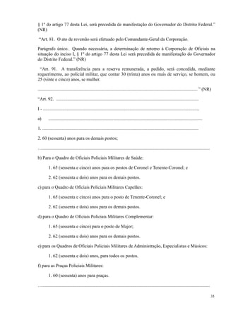 § 1º do artigo 77 desta Lei, será precedida de manifestação do Governador do Distrito Federal.”
(NR)
“Art. 81. O ato de reversão será efetuado pelo Comandante-Geral da Corporação.
Parágrafo único. Quando necessária, a determinação de retorno à Corporação de Oficiais na
situação do inciso I, § 1º do artigo 77 desta Lei será precedida de manifestação do Governador
do Distrito Federal.” (NR)
“Art. 91. A transferência para a reserva remunerada, a pedido, será concedida, mediante
requerimento, ao policial militar, que contar 30 (trinta) anos ou mais de serviço, se homem, ou
25 (vinte e cinco) anos, se mulher.
............................................................................................................................................ ” (NR)
“Art. 92. .............................................................................................................................
I - .........................................................................................................................................
a) .......................................................................................................................................
1. .........................................................................................................................................
2. 60 (sessenta) anos para os demais postos;
…...................................................................................................................................................
b) Para o Quadro de Oficiais Policiais Militares de Saúde:
1. 65 (sessenta e cinco) anos para os postos de Coronel e Tenente-Coronel; e
2. 62 (sessenta e dois) anos para os demais postos.
c) para o Quadro de Oficiais Policiais Militares Capelães:
1. 65 (sessenta e cinco) anos para o posto de Tenente-Coronel; e
2. 62 (sessenta e dois) anos para os demais postos.
d) para o Quadro de Oficiais Policiais Militares Complementar:
1. 65 (sessenta e cinco) para o posto de Major;
2. 62 (sessenta e dois) anos para os demais postos.
e) para os Quadros de Oficiais Policiais Militares de Administração, Especialistas e Músicos:
1. 62 (sessenta e dois) anos, para todos os postos.
f) para as Praças Policiais Militares:
1. 60 (sessenta) anos para praças.
…...................................................................................................................................................
35
 
