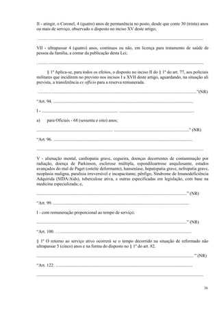 II - atingir, o Coronel, 4 (quatro) anos de permanência no posto, desde que conte 30 (trinta) anos
ou mais de serviço, observado o disposto no inciso XV deste artigo;
…......….........................................................................................................................................
VII - ultrapassar 4 (quatro) anos, contínuos ou não, em licença para tratamento de saúde de
pessoa da família, a contar da publicação desta Lei;
…......….........................................................................................................................................
§ 1º Aplica-se, para todos os efeitos, o disposto no inciso II do § 1º do art. 77, aos policiais
militares que incidirem no previsto nos incisos I a XVII deste artigo, aguardando, na situação ali
prevista, a transferência ex officio para a reserva remunerada.
…......…..................................................................................................................................”(NR)
“Art. 94. ...............................................................................................................................
I - ..................................................................... ....................................................................
a) para Oficiais - 68 (sessenta e oito) anos;
..................................................................... ....................................................................” (NR)
“Art. 96. ..............................................................................................................................
.......................................................................................................................................................
V - alienação mental, cardiopatia grave, cegueira, doenças decorrentes de contaminação por
radiação, doença de Parkinson, esclerose múltipla, espondiloartrose anquilosante, estados
avançados do mal de Paget (osteíte deformante), hanseníase, hepatopatia grave, nefropatia grave,
neoplasia maligna, paralisia irreversível e incapacitante, pênfigo, Síndrome de Imunodeficiência
Adquirida (SIDA/Aids), tuberculose ativa, e outras especificadas em legislação, com base na
medicina especializada; e,
........................................................................................................................................” (NR)
“Art. 99. ...........................................................................................................................
I - com remuneração proporcional ao tempo de serviço;
........................................................................................................................................” (NR)
“Art. 100. ….......................................................................................................................
§ 1º O retorno ao serviço ativo ocorrerá se o tempo decorrido na situação de reformado não
ultrapassar 5 (cinco) anos e na forma do disposto no § 1º do art. 82.
.............................................................................................................................................. ” (NR)
“Art. 122. ............................................................................................................................
.......................................................................................................................................................
36
 