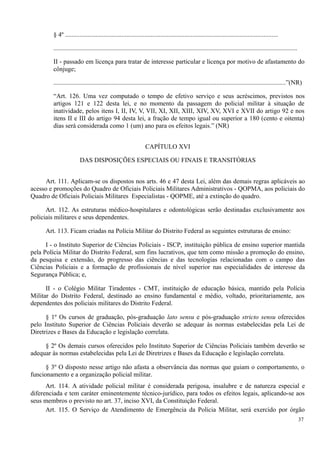 § 4º ....................................................................................................................................
.......................................................................................................................................................
II - passado em licença para tratar de interesse particular e licença por motivo de afastamento do
cônjuge;
................................................................................................................................................”(NR)
“Art. 126. Uma vez computado o tempo de efetivo serviço e seus acréscimos, previstos nos
artigos 121 e 122 desta lei, e no momento da passagem do policial militar à situação de
inatividade, pelos itens I, II, IV, V, VII, XI, XII, XIII, XIV, XV, XVI e XVII do artigo 92 e nos
itens II e III do artigo 94 desta lei, a fração de tempo igual ou superior a 180 (cento e oitenta)
dias será considerada como 1 (um) ano para os efeitos legais.” (NR)
CAPÍTULO XVI
DAS DISPOSIÇÕES ESPECIAIS OU FINAIS E TRANSITÓRIAS
Art. 111. Aplicam-se os dispostos nos arts. 46 e 47 desta Lei, além das demais regras aplicáveis ao
acesso e promoções do Quadro de Oficiais Policiais Militares Administrativos - QOPMA, aos policiais do
Quadro de Oficiais Policiais Militares Especialistas - QOPME, até a extinção do quadro.
Art. 112. As estruturas médico-hospitalares e odontológicas serão destinadas exclusivamente aos
policiais militares e seus dependentes.
Art. 113. Ficam criadas na Polícia Militar do Distrito Federal as seguintes estruturas de ensino:
I - o Instituto Superior de Ciências Policiais - ISCP, instituição pública de ensino superior mantida
pela Polícia Militar do Distrito Federal, sem fins lucrativos, que tem como missão a promoção do ensino,
da pesquisa e extensão, do progresso das ciências e das tecnologias relacionadas com o campo das
Ciências Policiais e a formação de profissionais de nível superior nas especialidades de interesse da
Segurança Pública; e,
II - o Colégio Militar Tiradentes - CMT, instituição de educação básica, mantido pela Polícia
Militar do Distrito Federal, destinado ao ensino fundamental e médio, voltado, prioritariamente, aos
dependentes dos policiais militares do Distrito Federal.
§ 1º Os cursos de graduação, pós-graduação lato sensu e pós-graduação stricto sensu oferecidos
pelo Instituto Superior de Ciências Policiais deverão se adequar às normas estabelecidas pela Lei de
Diretrizes e Bases da Educação e legislação correlata.
§ 2º Os demais cursos oferecidos pelo Instituto Superior de Ciências Policiais também deverão se
adequar às normas estabelecidas pela Lei de Diretrizes e Bases da Educação e legislação correlata.
§ 3º O disposto nesse artigo não afasta a observância das normas que guiam o comportamento, o
funcionamento e a organização policial militar.
Art. 114. A atividade policial militar é considerada perigosa, insalubre e de natureza especial e
diferenciada e tem caráter eminentemente técnico-jurídico, para todos os efeitos legais, aplicando-se aos
seus membros o previsto no art. 37, inciso XVI, da Constituição Federal.
Art. 115. O Serviço de Atendimento de Emergência da Polícia Militar, será exercido por órgão
37
 
