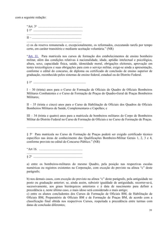 com a seguinte redação:
“Art. 3o
.......................................................
§ 1o
.............................................................
....................................................................
II – .............................................................
....................................................................
c) os da reserva remunerada e, excepcionalmente, os reformados, executando tarefa por tempo
certo, em caráter transitório e mediante aceitação voluntária.” (NR)
“Art. 11. Para matrícula nos cursos de formação dos estabelecimentos de ensino bombeiro
militar, além das condições relativas à nacionalidade, idade, aptidão intelectual e psicológica,
altura, sexo, capacidade física, saúde, idoneidade moral, obrigações eleitorais, aprovação em
testes toxicológicos e suas obrigações para com o serviço militar, exige-se ainda a apresentação,
conforme o edital do concurso, de diploma ou certificado de conclusão de ensino superior de
graduação, reconhecido pelos sistemas de ensino federal, estadual ou do Distrito Federal.
§ 1o
.................................................................
I – 30 (trinta) anos para o Curso de Formação de Oficiais do Quadro de Oficiais Bombeiros
Militares Combatentes e o Curso de Formação de Praças do Quadro-Geral de Praças Bombeiros
Militares;
II – 35 (trinta e cinco) anos para o Curso de Habilitação de Oficiais dos Quadros de Oficiais
Bombeiros Militares de Saúde, Complementares e Capelães; e
III – 34 (trinta e quatro) anos para a matrícula de bombeiros militares do Corpo de Bombeiros
Militar do Distrito Federal no Curso de Formação de Oficiais e no Curso de Formação de Praças.
......................................................................
§ 5o
Para matrícula no Curso de Formação de Praças poderá ser exigido certificado técnico
específico nas áreas de conhecimento das Qualificações Bombeiro-Militar Gerais 1, 2, 3 e 4,
conforme previsto no edital do Concurso Público.” (NR)
“Art 16. ......................................................
.....................................................................
§ 2o
.............................................................
a) entre os bombeiros-militares do mesmo Quadro, pela posição nas respectivas escalas
numéricas ou registros existentes na Corporação, com exceção do previsto na alínea “c” deste
parágrafo;
b) nos demais casos, com exceção do previsto na alínea “c” deste parágrafo, pela antiguidade no
posto ou graduação anterior; se, ainda assim, subsistir igualdade de antiguidade, recorrer-se-á,
sucessivamente, aos graus hierárquicos anteriores e à data de nascimento para definir a
precedência e, neste último caso, o mais idoso será considerado o mais antigo;
c) entre os alunos concludentes dos Cursos de Formação de Oficiais BM, de Habilitação de
Oficiais BM, Preparatório de Oficiais BM e de Formação de Praças BM, de acordo com a
classificação final obtida nos respectivos Cursos, respeitada a precedência entre turmas com
datas de conclusão diferentes;
39
 