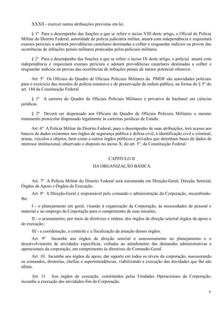 XXXII - exercer outras atribuições previstas em lei.
§ 1º Para o desempenho das funções a que se refere o inciso VIII deste artigo, o Oficial de Polícia
Militar do Distrito Federal, autoridade de polícia judiciária militar, atuará com independência e requisitará
exames periciais e adotará providências cautelares destinadas a colher e resguardar indícios ou provas das
ocorrências de infrações penais militares praticadas pelos policiais militares.
§ 2º Para o desempenho das funções a que se refere o inciso IX deste artigo, o policial atuará com
independência e requisitará exames periciais e adotará providências cautelares destinadas a colher e
resguardar indícios ou provas das ocorrências de infrações penais de menor potencial ofensivo.
Art. 5º Os Oficiais do Quadro de Oficiais Policiais Militares da PMDF são autoridades policiais
para o exercício das missões de polícia ostensiva e de preservação da ordem pública, na forma do § 5º do
art. 144 da Constituição Federal.
§ 1º A carreira do Quadro de Oficiais Policiais Militares é privativa de bacharel em ciências
jurídicas.
§ 2º Deverá ser dispensado aos Oficiais do Quadro de Oficiais Policiais Militares o mesmo
tratamento protocolar dispensado legalmente às carreiras jurídicas de Estado.
Art. 6º A Polícia Militar do Distrito Federal, para o desempenho de suas atribuições, terá acesso aos
bancos de dados existentes nos órgãos de segurança pública e defesa civil, à identificação civil e criminal,
armas, veículos e objetos, bem como a outros órgãos públicos e privados que detenham bases de dados de
interesse institucional, observado o disposto no inciso X, do art. 5°, da Constituição Federal.
CAPÍTULO II
DA ORGANIZAÇÃO BÁSICA
Art. 7º A Polícia Militar do Distrito Federal será estruturada em Direção-Geral, Direção Setorial,
Órgãos de Apoio e Órgãos de Execução.
Art. 8º A Direção-Geral é responsável pelo comando e administração da Corporação, incumbindo-
lhe:
I - o planejamento em geral, visando à organização da Corporação, às necessidades de pessoal e
material e ao emprego da Corporação para o cumprimento de suas missões;
II - o acionamento, por meio de diretrizes e ordens, dos órgãos de direção setorial órgãos de apoio e
de execução;
III - a coordenação, o controle e a fiscalização da atuação desses órgãos.
Art. 9º Incumbe aos órgãos de direção setorial o assessoramento no planejamento e o
desenvolvimento de atividades específicas, voltadas ao atendimento das demandas administrativas e
operacionais da corporação, em cumprimento às diretrizes do Comando-Geral.
Art. 10. Incumbe aos órgãos de apoio, dar suporte em todos os níveis da corporação, assessorando
os comandos, diretorias, chefias e superintendências, viabilizando a execução das atividades que lhe são
afetas.
Art. 11. Aos órgãos de execução, constituídos pelas Unidades Operacionais da Corporação,
incumbe a execução das atividades-fim da Corporação.
4
 