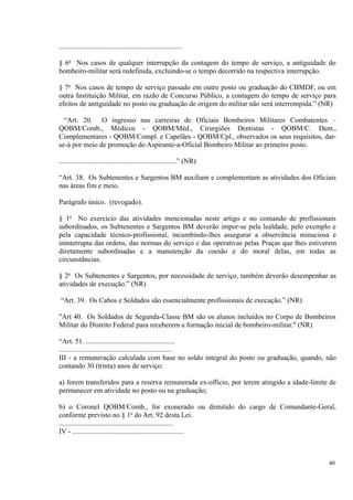 .....................................................................
§ 6o
Nos casos de qualquer interrupção da contagem do tempo de serviço, a antiguidade do
bombeiro-militar será redefinida, excluindo-se o tempo decorrido na respectiva interrupção.
§ 7o
Nos casos de tempo de serviço passado em outro posto ou graduação do CBMDF, ou em
outra Instituição Militar, em razão de Concurso Público, a contagem do tempo de serviço para
efeitos de antiguidade no posto ou graduação de origem do militar não será interrompida.” (NR)
“Art. 20. O ingresso nas carreiras de Oficiais Bombeiros Militares Combatentes –
QOBM/Comb., Médicos - QOBM/Méd., Cirurgiões Dentistas - QOBM/C. Dent.,
Complementares - QOBM/Compl. e Capelães - QOBM/Cpl., observados os seus requisitos, dar-
se-á por meio de promoção do Aspirante-a-Oficial Bombeiro Militar ao primeiro posto.
..................................................................” (NR)
“Art. 38. Os Subtenentes e Sargentos BM auxiliam e complementam as atividades dos Oficiais
nas áreas fim e meio.
Parágrafo único. (revogado).
§ 1o
No exercício das atividades mencionadas neste artigo e no comando de profissionais
subordinados, os Subtenentes e Sargentos BM deverão impor-se pela lealdade, pelo exemplo e
pela capacidade técnico-profissional, incumbindo-lhes assegurar a observância minuciosa e
ininterrupta das ordens, das normas do serviço e das operativas pelas Praças que lhes estiverem
diretamente subordinadas e a manutenção da coesão e do moral delas, em todas as
circunstâncias.
§ 2o
Os Subtenentes e Sargentos, por necessidade de serviço, também deverão desempenhar as
atividades de execução.” (NR)
“Art. 39. Os Cabos e Soldados são essencialmente profissionais de execução.” (NR)
"Art 40. Os Soldados de Segunda-Classe BM são os alunos incluídos no Corpo de Bombeiros
Militar do Distrito Federal para receberem a formação inicial de bombeiro-militar." (NR)
“Art. 51. ..................................................
................................................................
III - a remuneração calculada com base no soldo integral do posto ou graduação, quando, não
contando 30 (trinta) anos de serviço:
a) forem transferidos para a reserva remunerada ex-officio, por terem atingido a idade-limite de
permanecer em atividade no posto ou na graduação;
b) o Coronel QOBM/Comb., for exonerado ou demitido do cargo de Comandante-Geral,
conforme previsto no § 1o
do Art. 92 desta Lei.
................................................................
IV - ...............................................................
40
 