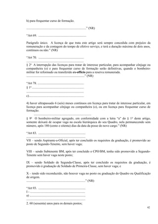 h) para frequentar curso de formação.
...........................................................................” (NR)
“Art 69. ............................................................
Parágrafo único. A licença de que trata este artigo será sempre concedida com prejuízo da
remuneração e da contagem do tempo de efetivo serviço, e terá a duração máxima de dois anos,
contínuos ou não.” (NR)
“Art 70. .........................................................
........................................................................
§ 2o
A interrupção das licenças para tratar de interesse particular, para acompanhar cônjuge ou
companheira (o) e para frequentar curso de formação serão definitivas, quando o bombeiro-
militar for reformado ou transferido ex-officio para a reserva remunerada.
.........................................................................” (NR)
“Art 78. ..........................................................
§ 1o
.................................................................
........................................................................
c).....................................................................
4) haver ultrapassado 6 (seis) meses contínuos em licença para tratar de interesse particular, em
licença para acompanhar cônjuge ou companheira (o), ou em licença para frequentar curso de
formação.
........................................................................
§ 9o
O bombeiro-militar agregado, em conformidade com a letra “a” do § 1o
deste artigo,
somente deixará de ocupar vaga na escala hierárquica do seu Quadro, nela permanecendo sem
número, após 180 (cento e oitenta) dias da data da posse do novo cargo.” (NR)
“Art 83. ...........................................................
..........................................................................
VII – sendo Aspirante-a-Oficial, após ter concluído os requisitos da graduação, é promovido ao
posto de Segundo-Tenente, sem haver vaga;
VIII – sendo Subtenente BM, após ter concluído o CPO/BM, tenha sido promovido a Segundo-
Tenente sem haver vaga neste posto;
IX – sendo Soldado de Segunda-Classe, após ter concluído os requisitos da graduação, é
promovido à graduação de Soldado de Primeira-Classe, sem haver vaga; e
X – tendo sido reconduzido, não houver vaga no posto ou graduação do Quadro ou Qualificação
de origem.
..........................................................................” (NR)
“Art 93. ...........................................................
I - .....................................................................
a) ......................................................................
..........................................................................
2. 60 (sessenta) anos para os demais postos;
42
 