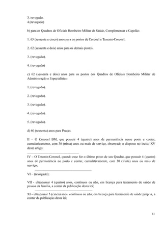 3. revogado.
4.(revogado)
b) para os Quadros de Oficiais Bombeiro Militar de Saúde, Complementar e Capelão:
1. 65 (sessenta e cinco) anos para os postos de Coronel e Tenente-Coronel;
2. 62 (sessenta e dois) anos para os demais postos.
3. (revogado).
4. (revogado)
c) 62 (sessenta e dois) anos para os postos dos Quadros de Oficiais Bombeiro Militar de
Administração e Especialistas:
1. (revogado).
2. (revogado).
3. (revogado).
4. (revogado).
5. (revogado).
d) 60 (sessenta) anos para Praças.
II – O Coronel BM, que possuir 4 (quatro) anos de permanência nesse posto e contar,
cumulativamente, com 30 (trinta) anos ou mais de serviço, observado o disposto no inciso XV
deste artigo;
...............................................................
IV – O Tenente-Coronel, quando esse for o último posto de seu Quadro, que possuir 4 (quatro)
anos de permanência no posto e contar, cumulativamente, com 30 (trinta) anos ou mais de
serviço;
.....................................................................
VI – (revogado);
VII - ultrapassar 4 (quatro) anos, contínuos ou não, em licença para tratamento de saúde de
pessoa da família, a contar da publicação desta lei;
......................................................................
XI - ultrapassar 5 (cinco) anos, contínuos ou não, em licença para tratamento de saúde própria, a
contar da publicação desta lei;
43
 