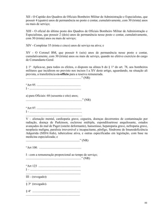 XII - O Capitão dos Quadros de Oficiais Bombeiro Militar de Administração e Especialistas, que
possuir 4 (quatro) anos de permanência no posto e contar, cumulativamente, com 30 (trinta) anos
ou mais de serviço;
XIII - O oficial do último posto dos Quadros de Oficiais Bombeiro Militar de Administração e
Especialistas, que possuir 2 (dois) anos de permanência nesse posto e contar, cumulativamente,
com 30 (trinta) anos ou mais de serviço;
XIV - Completar 35 (trinta e cinco) anos de serviço na ativa; e
XV - O Coronel BM, que possuir 6 (seis) anos de permanência nesse posto e contar,
cumulativamente, com 30 (trinta) anos ou mais de serviço, quando no efetivo exercício do cargo
de Comandante-Geral.
§ 1o
Aplica-se, para todos os efeitos, o disposto na alínea b do § 1o
do art. 78, aos bombeiros
militares que incidirem no previsto nos incisos I a XV deste artigo, aguardando, na situação ali
prevista, a transferência ex-officio para a reserva remunerada.
.......................................................................” (NR)
“Art 95. ........................................................
I - ..................................................................
a) para Oficiais: 68 (sessenta e oito) anos;
........................................................................” (NR)
“Art 97. .........................................................
I - ...................................................................
........................................................................
V – alienação mental, cardiopatia grave, cegueira, doenças decorrentes de contaminação por
radiação, doença de Parkinson, esclerose múltipla, espondiloartrose anquilosante, estados
avançados do mal de Paget (osteíte deformante), hanseníase, hepatopatia grave, nefropatia grave,
neoplasia maligna, paralisia irreversível e incapacitante, pênfigo, Síndrome de Imunodeficiência
Adquirida (SIDA/Aids), tuberculose ativa, e outras especificadas em legislação, com base na
medicina especializada; e
.....................................................................” (NR)
“Art 100. ......................................................
I - com a remuneração proporcional ao tempo de serviço;
.......................................................................” (NR)
“Art 123 ......................................................
I – .................................................................
......................................................................
III – (revogado);
......................................................................
§ 3o
(revogado).
§ 4o
.............................................................
.....................................................................
44
 