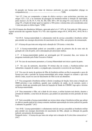 b) passado em licença para tratar de interesse particular ou para acompanhar cônjuge ou
companheira (o); ......................................................................”(NR)
“Art 127. Uma vez computados o tempo de efetivo serviço e seus acréscimos, previstos nos
artigos 122 e 123, e no momento da passagem do bombeiro-militar à situação de inatividade,
pelos incisos I, II, III, IV, V, VII, XI, XII, XIII, XIV e XV do artigo 93 e nos incisos II e III do
artigo 95, a fração de tempo igual ou superior a 180 (cento e oitenta) dias será considerada como
1 (um) ano para os efeitos legais.” (NR)
Art. 124 O Estatuto dos Bombeiros Militares, aprovado pela Lei no
7.479, de 2 de junho de 1986, passa a
vigorar acrescido das seguintes Seções VI e VII e dos seguintes artigos 69-A, 69-B, 69-C, 69-D, 86-A e
86-B:
“Art 69-A licença-maternidade é o afastamento total do serviço concedido à bombeira militar
para atender aos encargos decorrentes do nascimento de seu filho, sem prejuízo da remuneração.
§1o
A licença de que trata este artigo terá a duração de 120 (cento e vinte) dias.
§ 2o
A licença-maternidade poderá ser concedida a partir do primeiro dia do nono mês de
gestação até o dia do parto, salvo antecipação por prescrição médica.
§ 3o
A licença-maternidade poderá ser prorrogada por 60 (sessenta) dias, nos termos de
programa instituído pelo Poder Executivo Federal.
§ 4o
No caso de nascimento prematuro, a Licença Maternidade terá início a partir do parto.
§ 5o
No caso de natimorto, decorridos 30 (trinta) dias do evento, a bombeira-militar será
submetida a inspeção de saúde e, se julgada apta, reassumirá o exercício de suas funções.
§ 6o
Em caso de morte da genitora de filho de bombeiro-militar ser-lhe-á assegurado o gozo de
licença por todo o período da licença-maternidade pelo tempo integral ou restante a que teria
direito a mãe, exceto no caso de falecimento do filho ou de seu abandono.
§ 7o
Fica assegurado à bombeira militar o direito à mudança de função, bem como a lotação em
OBM próxima à sua residência, quando suas condições de saúde, ou do neonato, assim o
exigirem, desde que atestadas pela Junta de Inspeção de Saúde do CBMDF, logo após o término
da licença-maternidade.
§ 8o
Para amamentar o filho, até a idade de seis meses, a militar lactante terá direito, durante a
jornada de trabalho, a uma hora de descanso, que poderá ser parcelada em dois períodos de meia
hora.
§ 9o
Será concedida a licença-maternidade nos termos deste artigo à bombeira-militar que adotar
ou obtiver guarda judicial de criança somente mediante apresentação do termo judicial de guarda
à adotante ou guardiã.” (AC)
“Art. 69-B. Licença-paternidade é o afastamento total do serviço concedido ao bombeiro-militar
para atender aos encargos decorrentes do nascimento de filho, adoção ou obtenção de guarda
judicial, sem prejuízo da remuneração.
Parágrafo único. A licença de que trata este artigo terá a duração de 8 (oito) dias consecutivos.”
(AC)
45
 