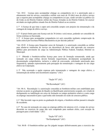 “Art. 69-C. Licença para acompanhar cônjuge ou companheira (o) é a autorização para o
afastamento total do serviço, concedida a militar com mais de 10 (dez) anos de efetivo serviço
que a requeira para acompanhar cônjuge ou companheira (o) que, sendo servidor (a) público (a)
da União ou do Distrito Federal, militar das Forças Armadas ou do Distrito Federal, for exercer
atividade em órgão público situado fora do Distrito Federal ou no exterior.
§ 1o
A licença de que trata o caput será concedida sempre com prejuízo da remuneração e da
contagem de tempo de efetivo serviço.
§ 2o
O prazo-limite para esta licença será de 36 (trinta e seis) meses, podendo ser concedido de
forma contínua ou fracionada.
§ 3o
A licença para acompanhar companheira (o) será concedida mediante comprovação da
união estável por Escritura Pública Declaratória ou por decisão judicial.”
“Art. 69-D A licença para frequentar curso de formação é a autorização concedida ao militar
para afastar-se totalmente do serviço em decorrência de haver sido aprovado em concurso
público para provimento de cargo na Administração Pública Federal, Estadual, Distrital ou
Municipal.
§ 1o
Obtendo o bombeiro-militar licença para curso de formação remunerado, ainda que
nomeado em cargo militar, deverá formular requerimento, devidamente acompanhado da
documentação comprobatória, inclusive o edital de convocação, solicitando autorização para
frequentá-lo, optando expressamente pela percepção da remuneração e vantagens de seu cargo
efetivo na Corporação.
§ 2o
Não ocorrendo a opção expressa pela remuneração e vantagens do cargo efetivo, a
remuneração do militar será incontinenti suspensa.” (AC)
“Seção VI” (AC)
“Da Recondução” (AC)
“Art. 86-A. Recondução é a autorização concedida ao bombeiro-militar com estabilidade para
retornar ao posto ou graduação do Quadro ou Qualificação anteriormente ocupado, em virtude de
desligamento ou inabilitação em curso de formação ou estágio probatório relativo a outro cargo
ou emprego inacumulável para o qual tenha sido nomeado em razão de concurso público.
§ 1o
Não havendo vaga no posto ou graduação de origem, o bombeiro-militar passará à situação
de excedente.
§ 2o
No caso de nomeação em cargo ou emprego público de natureza civil, o tempo de serviço
decorrido no exercício do cargo não será computado para nenhum efeito, com exceção da
passagem para a inatividade.” (AC)
“Seção VII” (AC)
“Da Readaptação” (AC)
“Art. 86-B - O bombeiro-militar que for julgado incapaz definitivamente para o exercício das
46
 