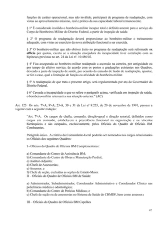 funções de caráter operacional, mas não inválido, participará de programa de readaptação, com
vistas ao aproveitamento máximo, real e prático da sua capacidade laboral remanescente.
§ 1º É considerado inválido o bombeiro-militar incapaz total e definitivamente para o serviço do
Corpo de Bombeiros Militar do Distrito Federal, a partir de inspeção de saúde.
§ 2º O programa de readaptação deverá proporcionar ao bombeiro-militar o treinamento
adequado, com vistas ao exercício da nova atribuição funcional a ser exercida.
§ 3º O bombeiro-militar que não obtiver êxito no programa de readaptação será reformado ex
officio por quotas, exceto se a situação ensejadora da incapacidade tiver correlação com as
hipóteses previstas no art. 24 da Lei nº. 10.486/02.
§ 4º Fica assegurada ao bombeiro-militar readaptado a ascensão na carreira, por antiguidade ou
por tempo de efetivo serviço, de acordo com os postos e graduações existentes nos Quadros,
devendo a junta de inspeção de saúde, por ocasião da emissão de laudo de readaptação, apontar,
se for o caso, qual a limitação de função ou atividade do bombeiro-militar.
§ 5º A readaptação de que trata o presente artigo, será regulamentada por ato do Governador do
Distrito Federal.
§ 6º Cessada a incapacidade a que se refere o parágrafo acima, verificada em inspeção de saúde,
o bombeiro-militar retornará a sua situação anterior.” (AC)
Art. 125 Os arts. 7o
-A, 8o
-A, 23-A, 30 e 31 da Lei no
8.255, de 20 de novembro de 1991, passam a
vigorar com a seguinte redação:
“Art. 7o
-A. Os cargos de chefia, comando, direção-geral e direção setorial, definidos como
cargos em comissão, estabelecem a precedência funcional na organização e os vínculos
hierárquicos e são ocupados, exclusivamente, pelos Oficiais do Quadro de Oficiais BM
Combatentes.
Parágrafo único. A critério do Comandante-Geral poderão ser nomeados nos cargos relacionados
os Oficiais dos seguintes Quadros:
I - Oficiais do Quadro de Oficiais BM Complementares:
a) Comandante do Centro de Assistência BM;
b) Comandante do Centro de Obras e Manutenção Predial;
c) Auditor-Adjunto;
d) Chefe de Assessorias;
e) Assessor; e
f) Chefe de seção, excluídas as seções de Estado-Maior.
II – Oficiais do Quadro de Oficiais BM de Saúde:
a) Administrador, Subadministrador, Coordenador Administrativo e Coordenador Clínico nas
policlínicas médica e odontológica;
b) Comandante do Centro de Perícias Médicas; e
c) Chefe de seção ou de assessorias no Sistema de Saúde do CBMDF, bem como assessor.;
III – Oficiais do Quadro de Oficiais BM Capelães
47
 