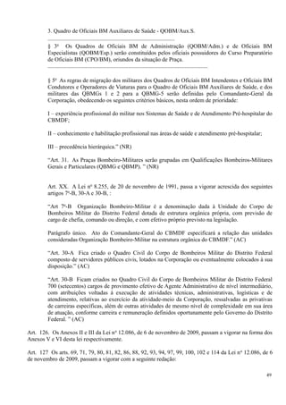 3. Quadro de Oficiais BM Auxiliares de Saúde - QOBM/Aux.S.
........................................................................................
§ 3o
Os Quadros de Oficiais BM de Administração (QOBM/Adm.) e de Oficiais BM
Especialistas (QOBM/Esp.) serão constituídos pelos oficiais possuidores do Curso Preparatório
de Oficiais BM (CPO/BM), oriundos da situação de Praça.
...............................................................................................................
§ 5o
As regras de migração dos militares dos Quadros de Oficiais BM Intendentes e Oficiais BM
Condutores e Operadores de Viaturas para o Quadro de Oficiais BM Auxiliares de Saúde, e dos
militares das QBMGs 1 e 2 para a QBMG-5 serão definidas pelo Comandante-Geral da
Corporação, obedecendo os seguintes critérios básicos, nesta ordem de prioridade:
I – experiência profissional do militar nos Sistemas de Saúde e de Atendimento Pré-hospitalar do
CBMDF;
II – conhecimento e habilitação profissional nas áreas de saúde e atendimento pré-hospitalar;
III – precedência hierárquica.” (NR)
“Art. 31. As Praças Bombeiro-Militares serão grupadas em Qualificações Bombeiros-Militares
Gerais e Particulares (QBMG e QBMP). ” (NR)
Art. XX. A Lei no
8.255, de 20 de novembro de 1991, passa a vigorar acrescida dos seguintes
artigos 7o
-B, 30-A e 30-B, :
“Art 7o
-B Organização Bombeiro-Militar é a denominação dada à Unidade do Corpo de
Bombeiros Militar do Distrito Federal dotada de estrutura orgânica própria, com previsão de
cargo de chefia, comando ou direção, e com efetivo próprio previsto na legislação.
Parágrafo único. Ato do Comandante-Geral do CBMDF especificará a relação das unidades
consideradas Organização Bombeiro-Militar na estrutura orgânica do CBMDF.” (AC)
“Art. 30-A Fica criado o Quadro Civil do Corpo de Bombeiros Militar do Distrito Federal
composto de servidores públicos civis, lotados na Corporação ou eventualmente colocados à sua
disposição.” (AC)
“Art. 30-B Ficam criados no Quadro Civil do Corpo de Bombeiros Militar do Distrito Federal
700 (setecentos) cargos de provimento efetivo de Agente Administrativo de nível intermediário,
com atribuições voltadas à execução de atividades técnicas, administrativas, logísticas e de
atendimento, relativas ao exercício da atividade-meio da Corporação, ressalvadas as privativas
de carreiras específicas, além de outras atividades de mesmo nível de complexidade em sua área
de atuação, conforme carreira e remuneração definidos oportunamente pelo Governo do Distrito
Federal. ” (AC)
Art. 126. Os Anexos II e III da Lei no
12.086, de 6 de novembro de 2009, passam a vigorar na forma dos
Anexos V e VI desta lei respectivamente.
Art. 127 Os arts. 69, 71, 79, 80, 81, 82, 86, 88, 92, 93, 94, 97, 99, 100, 102 e 114 da Lei no
12.086, de 6
de novembro de 2009, passam a vigorar com a seguinte redação:
49
 