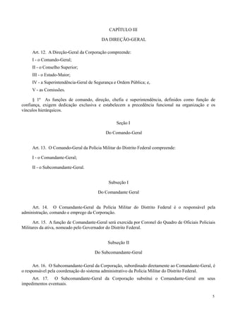 CAPÍTULO III
DA DIREÇÃO-GERAL
Art. 12. A Direção-Geral da Corporação compreende:
I - o Comando-Geral;
II - o Conselho Superior;
III - o Estado-Maior;
IV - a Superintendência-Geral de Segurança e Ordem Pública; e,
V - as Comissões.
§ 1º As funções de comando, direção, chefia e superintendência, definidos como função de
confiança, exigem dedicação exclusiva e estabelecem a precedência funcional na organização e os
vínculos hierárquicos.
Seção I
Do Comando-Geral
Art. 13. O Comando-Geral da Polícia Militar do Distrito Federal compreende:
I - o Comandante-Geral;
II - o Subcomandante-Geral.
Subseção I
Do Comandante Geral
Art. 14. O Comandante-Geral da Polícia Militar do Distrito Federal é o responsável pela
administração, comando e emprego da Corporação.
Art. 15. A função de Comandante-Geral será exercida por Coronel do Quadro de Oficiais Policiais
Militares da ativa, nomeado pelo Governador do Distrito Federal.
Subseção II
Do Subcomandante-Geral
Art. 16. O Subcomandante-Geral da Corporação, subordinado diretamente ao Comandante-Geral, é
o responsável pela coordenação do sistema administrativo da Polícia Militar do Distrito Federal.
Art. 17. O Subcomandante-Geral da Corporação substitui o Comandante-Geral em seus
impedimentos eventuais.
5
 