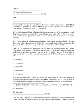 “Art. 69. ........................................................
........................................................................
III – tempo de efetivo serviço.
........................................................................” (NR)
“Art. 71. ........................................................
........................................................................
II - ..................................................................
........................................................................
c) de Capitão dos Quadros de Oficiais Bombeiros Militares Intendentes - QOBM/Intd,
Condutores e Operadores de Viaturas - QOBM/Cond, Músicos - QOBM/Mús, de Manutenção -
QOBM/Mnt. e Auxiliares de Saúde – QOBM/Aux.S..
§ 1o
A ordem de classificação referida no inciso I do caput dar-se-á de forma crescente, a partir
do primeiro colocado, considerando-se a classificação geral entre todos os alunos do mesmo
curso, mantendo-se a precedência entre os cursos, de acordo com as datas da respectiva
conclusão.
..............................................................................
§ 3o
Para os efeitos de aplicação da promoção por merecimento baseada no inciso I do caput
deste artigo o Curso Preparatório de Oficiais BM é considerado o curso inicial das carreiras dos
Quadros de Oficiais Bombeiro-Militares de Administração e Especialistas.” (NR)
“Art. 79. A promoção do Subtenente BM ao posto de Segundo-Tenente dos Quadros
QOBM/Intd., QOBM/Cond., QOBM/Mús., QOBM/Mnt e QOBM/Aux.S. será processada pelo
critério de merecimento, conforme previsto no § 1o
e inciso I do art. 71, observadas as
exigências do art. 86 desta lei, e ocorrerá na data de conclusão do Curso Preparatório de Oficiais
BM.
I – (revogado).
II – (revogado).
III – (revogado).
IV – (revogado).
V – (revogado).
§ 1o
As vagas abertas nos Quadros de Oficiais BM especificados no caput serão preenchidas
mediante a promoção dos Subtenentes de cada QBMG, concludentes do CPO/BM, ao posto de
Segundo-Tenente dos respectivos Quadros de Oficiais Bombeiro-Militares, da seguinte forma:
.................................................................................
V – Qualificação Bombeiro-Militar Geral Auxiliar de Saúde – QBMG-5 para o QOBM/Aux.S.
§ 2o
(revogado)
§ 3o
(revogado).
..................................................................................” (NR)
“Art. 80. Para o ingresso na carreira bombeiro-militar, na graduação de Soldado de Primeira-
Classe, o Soldado de Segunda-Classe deverá concluir com aproveitamento o Curso de Formação
50
 