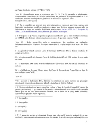 de Praças Bombeiro Militar - CFP/BM.” (NR)
“Art. 81. Os candidatos a que se referem os arts. 75, 76, 77 e 78, aprovados e selecionados,
frequentarão o curso inicial de Carreira como alunos, na graduação de Aspirante-a-Oficial, e os
candidatos previstos no artigo 80 na graduação de Soldado de Segunda-Classe.
Parágrafo único. (revogado).
§ 1o
Se o candidato não concluir com aproveitamento os cursos de que trata o caput, será
licenciado ou demitido ex-officio, conforme o caso, sem direito a qualquer remuneração ou
indenização, e terá a sua situação definida de acordo com a Lei no 4.375, de 17 de agosto de
1964 - Lei do Serviço Militar, ou lei posterior que a altere ou revogue.
§ 2o
O disposto no § 1o
deste artigo não se aplica aos candidatos que já eram bombeiros militares
do CBMDF antes de terem sido matriculados nos cursos de que trata o caput.” (NR)
“Art. 82. Serão promovidos após o cumprimento dos requisitos na graduação,
independentemente da existência de vagas, observadas as exigências previstas no art. 86 desta
lei:
I – o Aspirante-a-Oficial, aluno do Curso de Formação de Oficiais BM, na data de conclusão do
estágio probatório;
II – o Aspirante-a-Oficial, aluno do Curso de Habilitação de Oficiais BM, na data de conclusão
do curso;
III – o Subtenente BM, aluno do Curso Preparatório de Oficiais BM, na data de conclusão do
curso; e
IV – o Soldado de Segunda Classe, aluno do Curso de Formação de Praças BM, na data de
conclusão do curso.” (NR)
“Art. 86. .............................................................
..............................................................................
VIII – possuir, o Subtenente BM, diploma ou certificado de curso superior de graduação
reconhecido pelos sistemas de ensino federal, estadual ou do Distrito Federal.
...............................................................................
§ 3o
Na impossibilidade do bombeiro-militar realizar o Teste de Aptidão Física (TAF) dentro do
período previsto no § 2o
, por motivo de força maior ou caso fortuito, será considerado o resultado
obtido por ele no teste imediatamente anterior, até o limite de 3 (três) TAFs ordinários
consecutivos aplicados pela Corporação.
................................................................................
§ 5o
(revogado).
§ 6o
(revogado).
I – (revogado).
II – (revogado).
§ 7o
O tempo de serviço arregimentado de que trata o inciso IV também será exigido na sua
totalidade, assim compreendida como a soma dos tempos de serviço arregimentado exigidos nos
51
 