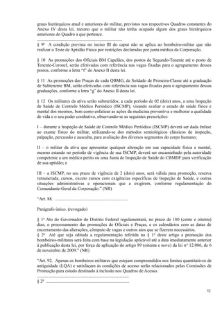 graus hierárquicos atual e anteriores do militar, previstos nos respectivos Quadros constantes do
Anexo IV desta lei, mesmo que o militar não tenha ocupado algum dos graus hierárquicos
anteriores do Quadro a que pertence.
............................................................................
§ 9o
A condição prevista no inciso III do caput não se aplica ao bombeiro-militar que não
realizar o Teste de Aptidão Física por restrições declaradas por junta médica da Corporação.
§ 10 As promoções dos Oficiais BM Capelães, dos postos de Segundo-Tenente até o posto de
Tenente-Coronel, serão efetivadas com referência nas vagas fixadas para o agrupamento desses
postos, conforme a letra “f” do Anexo II desta lei.
§ 11 As promoções das Praças de cada QBMG, de Soldado de Primeira-Classe até a graduação
de Subtenente BM, serão efetivadas com referência nas vagas fixadas para o agrupamento dessas
graduações, conforme a letra “g” do Anexo II desta lei.
§ 12 Os militares da ativa serão submetidos, a cada período de 02 (dois) anos, a uma Inspeção
de Saúde de Controle Médico Periódico (ISCMP), visando avaliar o estado de saúde física e
mental dos mesmos, bem como enfatizar as ações da medicina preventiva e melhorar a qualidade
de vida e o seu poder combativo, observando-se as seguintes prescrições:
I – durante a Inspeção de Saúde de Controle Médico Periódico (ISCMP) deverá ser dada ênfase
ao exame físico do militar, utilizando-se dos métodos semiológicos clássicos de inspeção,
palpação, percussão e ausculta, para avaliação dos diversos segmentos do corpo humano;
II – o militar da ativa que apresentar qualquer alteração em sua capacidade física e mental,
mesmo estando no período de vigência de sua ISCMP, deverá ser encaminhado pela autoridade
competente a um médico perito ou uma Junta de Inspeção de Saúde do CBMDF para verificação
de sua aptidão; e
III – a ISCMP, no seu prazo de vigência de 2 (dois) anos, será válida para promoção, reserva
remunerada, cursos, exceto cursos com exigências específicas de Inspeção de Saúde, e outras
situações administrativas e operacionais que a exigirem, conforme regulamentação do
Comandante-Geral da Corporação.” (NR)
“Art. 88. .................................................................
Parágrafo único. (revogado)
§ 1o
Ato do Governador do Distrito Federal regulamentará, no prazo de 180 (cento e oitenta)
dias, o processamento das promoções de Oficiais e Praças, e os calendários com as datas de
encerramento das alterações, cômputo de vagas e outros atos que se fizerem necessários.
§ 2o
Até que seja editada a regulamentação referida no § 1o
deste artigo a promoção dos
bombeiros-militares será feita com base na legislação aplicável até a data imediatamente anterior
à publicação desta lei, por força de aplicação do artigo 89 (oitenta e nove) da lei no
12.086, de 6
de novembro de 2009.” (NR)
“Art. 92. Apenas os bombeiros militares que estejam compreendidos nos limites quantitativos de
antiguidade (LQA) e satisfaçam às condições de acesso serão relacionados pelas Comissões de
Promoção para estudo destinado à inclusão nos Quadros de Acesso.
..................................................................................
§ 2o
..........................................................................
52
 