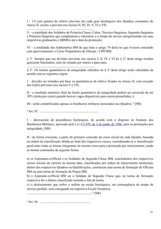 I - 1/5 (um quinto) do efetivo previsto em cada grau hierárquico dos Quadros constantes do
Anexo II, exceto o previsto nos incisos II, III, IV, V, VI e VII;
..................................................................................
V – a totalidade dos Soldados de Primeira Classe, Cabos, Terceiro-Sargentos, Segundo-Sargentos
e Primeiro-Sargentos que completarem o interstício e o tempo de serviço arregimentado em suas
respectivas graduações e QBMGs até a data da promoção;
VI – a totalidade dos Subtenentes BM de que trata o artigo 79 desta lei que tiverem concluído
com aproveitamento o Curso Preparatório de Oficiais - CPO/BM.
§ 3o
Sempre que nas divisões previstas nos incisos I, II, IV e VI do § 2o
deste artigo resultar
quociente fracionário, será ele tomado por inteiro e para mais.
...................................................................................
§ 5o
Os limites quantitativos de antiguidade referidos no § 2o
deste artigo serão calculados de
acordo com as seguintes regras:
I – deverão ser tomados por base os quantitativos de efetivo fixados no Anexo II, com exceção
dos LQAs previstos nos incisos V e VII;
II - o resultado numérico final do limite quantitativo de antiguidade poderá ser acrescido de até
30% (trinta por cento) quando houver vagas disponíveis para serem preenchidas; e
III - serão contabilizados apenas os bombeiros militares numerados nos Quadros.” (NR)
“Art. 93. ........................................................................
I – decrescente de precedência hierárquica, de acordo com o disposto no Estatuto dos
Bombeiros-Militares, aprovado pela Lei no
7.479, de 2 de junho de 1986, para as promoções por
antiguidade; (NR)
II - de forma crescente, a partir do primeiro colocado do curso inicial de cada Quadro, baseada
na ordem de classificação obtida ao final dos respectivos cursos, considerando-se a classificação
geral entre todas as turmas integrantes do mesmo curso para a promoção por merecimento, sendo
as turmas contituídas da seguinte forma:
a) os Aspirantes-a-Oficial e os Soldados de Segunda Classe BM, concludentes dos respectivos
cursos iniciais da carreira na mesma data, classificados por ordem de merecimento intelectual,
dentro dos respectivos Quadros ou Qualificações, constituem uma turma de formação de Oficiais
BM ou uma turma de formação de Praças BM.
b) o Aspirante-a-Oficial BM ou o Soldado de Segunda Classe que, na turma de formação
respectiva for o último classificado assinala o fim da turma.
c) o deslocamento que sofrer o militar na escala hierárquica, em consequência de tempo de
serviço perdido, será consignado na respectiva Escala Numérica.
................................................................................” (NR)
“Art. 94. ..............................................................
53
 