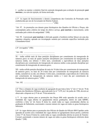 I – acolher ou rejeitar o relatório final de comissão designada para avaliação de promoção post
mortem e, no caso de rejeição, de forma motivada;
...............................................................................
§ 3o
As regras de funcionamento e demais competências das Comissões de Promoção serão
estabelecidas por ato do Governador do Distrito Federal;
................................................................................” (NR)
“Art. 97. As promoções aos demais graus hierárquicos dos Quadros de Oficiais e Praças, não
contemplados pelos critérios de tempo de efetivo serviço, post mortem e merecimento, serão
realizadas pelo critério de antiguidade.” (NR)
“Art. 99. A promoção post mortem é efetivada quando o bombeiro-militar falecer em uma das
seguintes situações, apurada em investigação sumária por comissão específica instituída pelo
Comandante-Geral:
...................................................................................
§ 4o
(revogado).” (NR)
“Art. 100. .................................................................
....................................................................................
XI – tenha sofrido mais de duas punições disciplinares por cometimento de transgressão de
natureza grave ou mais de quatro punições disciplinares por cometimento de transgressão de
natureza média, nos últimos 3 (três) anos, considerada a equivalência de duas punições
disciplinares por cometimento de transgressão de natureza média a uma punição disciplinar por
cometimento de transgressão de natureza grave.
XII - tenha sofrido punição disciplinar de mais de 10 (dez) dias por cometimento de transgressão
de natureza grave, ou mais de 20 (vinte) dias por cometimento de transgressão de natureza
média, cumulativos ou não, nos últimos 3 (três) anos, considerada a equivalência de 2 (dois) dias
por cometimento de transgressão de natureza média a 1 (um) dia por cometimento de
transgressão de natureza grave.” (NR)
“Art. 102. ................................................................
.................................................................................
§ 6o
Para o cômputo da vaga resultante de agregação de que trata a letra “a” do § 1o
do art. 78 do
Estatuto dos Bombeiros Militares, aprovado pela Lei no
7.479, de 2 de junho de 1986, deverá ser
observado o disposto no § 9o
do art. 78 da mesma lei.
§ 7o
As vagas abertas para as promoções das Praças BM serão apuradas de acordo com a
totalidade das vagas abertas no agrupamento dessas graduações, dentro de cada QBMG,
conforme a letra “g” do Anexo II desta lei, sendo todas as vagas consideradas abertas na
graduação de Subtenente, acarretando o mesmo número de vagas em todos os graus hierárquicos
inferiores.
§ 8o
As vagas abertas para as promoções dos Oficiais do Quadro de Oficiais BM Capelães serão
apuradas de acordo com a totalidade das vagas abertas no agrupamento desses postos, conforme
a letra “f” do Anexo II desta lei, sendo todas as vagas consideradas abertas no posto de Tenente-
Coronel, acarretando o mesmo número de vagas em todos os graus hierárquicos inferiores deste
Quadro.” (NR)
54
 