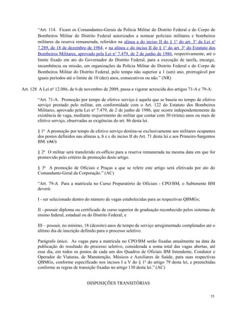 “Art. 114. Ficam os Comandantes-Gerais da Polícia Militar do Distrito Federal e do Corpo de
Bombeiros Militar do Distrito Federal autorizados a nomear policiais militares e bombeiros
militares da reserva remunerada, referidos na alínea a do inciso II do § 1o
do art. 3o
da Lei no
7.289, de 18 de dezembro de 1984, e na alínea c do inciso II do § 1o
do art. 3o
do Estatuto dos
Bombeiros Militares, aprovado pela Lei no
7.479, de 2 de junho de 1986, respectivamente, até o
limite fixado em ato do Governador do Distrito Federal, para a execução de tarefa, encargo,
incumbência ou missão, em organizações da Polícia Militar do Distrito Federal e do Corpo de
Bombeiros Militar do Distrito Federal, pelo tempo não superior a 1 (um) ano, prorrogável por
iguais períodos até o limite de 10 (dez) anos, consecutivos ou não.” (NR)
Art. 128 A Lei no
12.086, de 6 de novembro de 2009, passa a vigorar acrescida dos artigos 71-A e 79-A:
“Art. 71-A. Promoção por tempo de efetivo serviço é aquela que se baseia no tempo de efetivo
serviço prestado pelo militar, em conformidade com o Art. 122 do Estatuto dos Bombeiros
Militares, aprovado pela Lei no
7.479, de 2 de junho de 1986, que ocorre independentemente da
existência de vaga, mediante requerimento do militar que contar com 30 (trinta) anos ou mais de
efetivo serviço, observadas as exigências do art. 86 desta lei.
§ 1o
A promoção por tempo de efetivo serviço destina-se exclusivamente aos militares ocupantes
dos postos definidos nas alíneas a, b e c do inciso II do Art. 71 desta lei e aos Primeiro-Sargentos
BM. (AC)
§ 2o
O militar será transferido ex-officio para a reserva remunerada na mesma data em que for
promovido pelo critério de promoção deste artigo.
§ 3o
A promoção de Oficiais e Praças a que se refere este artigo será efetivada por ato do
Comandante-Geral da Corporação.” (AC)
“Art. 79-A Para a matrícula no Curso Preparatório de Oficiais - CPO/BM, o Subtenente BM
deverá:
I - ser selecionado dentro do número de vagas estabelecidas para as respectivas QBMGs;
II - possuir diploma ou certificado de curso superior de graduação reconhecido pelos sistemas de
ensino federal, estadual ou do Distrito Federal; e
III – possuir, no mínimo, 18 (dezoito) anos de tempo de serviço arregimentado completados até o
último dia de inscrição definido para o processo seletivo.
Parágrafo único. As vagas para a matrícula no CPO/BM serão fixadas anualmente na data da
publicação do resultado do processo seletivo, considerada a soma total das vagas abertas, até
esse dia, em todos os postos de cada um dos Quadros de Oficiais BM Intendente, Condutor e
Operador de Viaturas, de Manutenção, Músicos e Auxiliares de Saúde, para suas respectivas
QBMGs, conforme especificado nos incisos I a V do § 1o
do artigo 79 desta lei, e preenchidas
conforme as regras de transição fixadas no artigo 130 desta lei.” (AC)
DISPOSIÇÕES TRANSITÓRIAS
55
 