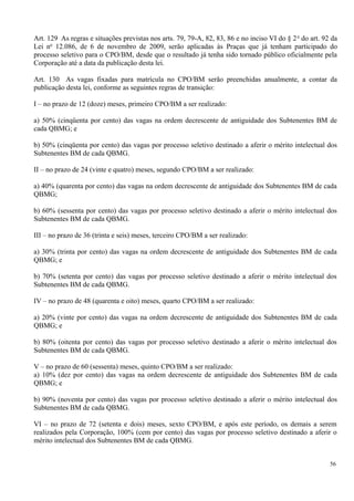 Art. 129 As regras e situações previstas nos arts. 79, 79-A, 82, 83, 86 e no inciso VI do § 2o
do art. 92 da
Lei no
12.086, de 6 de novembro de 2009, serão aplicadas às Praças que já tenham participado do
processo seletivo para o CPO/BM, desde que o resultado já tenha sido tornado público oficialmente pela
Corporação até a data da publicação desta lei.
Art. 130 As vagas fixadas para matrícula no CPO/BM serão preenchidas anualmente, a contar da
publicação desta lei, conforme as seguintes regras de transição:
I – no prazo de 12 (doze) meses, primeiro CPO/BM a ser realizado:
a) 50% (cinqüenta por cento) das vagas na ordem decrescente de antiguidade dos Subtenentes BM de
cada QBMG; e
b) 50% (cinqüenta por cento) das vagas por processo seletivo destinado a aferir o mérito intelectual dos
Subtenentes BM de cada QBMG.
II – no prazo de 24 (vinte e quatro) meses, segundo CPO/BM a ser realizado:
a) 40% (quarenta por cento) das vagas na ordem decrescente de antiguidade dos Subtenentes BM de cada
QBMG;
b) 60% (sessenta por cento) das vagas por processo seletivo destinado a aferir o mérito intelectual dos
Subtenentes BM de cada QBMG.
III – no prazo de 36 (trinta e seis) meses, terceiro CPO/BM a ser realizado:
a) 30% (trinta por cento) das vagas na ordem decrescente de antiguidade dos Subtenentes BM de cada
QBMG; e
b) 70% (setenta por cento) das vagas por processo seletivo destinado a aferir o mérito intelectual dos
Subtenentes BM de cada QBMG.
IV – no prazo de 48 (quarenta e oito) meses, quarto CPO/BM a ser realizado:
a) 20% (vinte por cento) das vagas na ordem decrescente de antiguidade dos Subtenentes BM de cada
QBMG; e
b) 80% (oitenta por cento) das vagas por processo seletivo destinado a aferir o mérito intelectual dos
Subtenentes BM de cada QBMG.
V – no prazo de 60 (sessenta) meses, quinto CPO/BM a ser realizado:
a) 10% (dez por cento) das vagas na ordem decrescente de antiguidade dos Subtenentes BM de cada
QBMG; e
b) 90% (noventa por cento) das vagas por processo seletivo destinado a aferir o mérito intelectual dos
Subtenentes BM de cada QBMG.
VI – no prazo de 72 (setenta e dois) meses, sexto CPO/BM, e após este período, os demais a serem
realizados pela Corporação, 100% (cem por cento) das vagas por processo seletivo destinado a aferir o
mérito intelectual dos Subtenentes BM de cada QBMG.
56
 