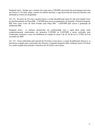 Parágrafo único. Sempre que o número das vagas para o CPO/BM, decorrente das porcentagens previstas
nos incisos I a VI deste artigo, resultar em número decimal, a vaga decorrente da soma dos décimos será
destinada ao critério de antiguidade.
Art. 131. No prazo de 24 (vinte e quatro) meses, a contar da publicação desta lei, não será exigido Curso
de Aperfeiçoamento de Praça BM – CAP/BM para acesso às graduações de Segundo e Primeiro-Sargento
BM, bem como Curso de Altos Estudos para Praça BM – CAEP/BM para acesso à graduação de
Subtenente BM.
Parágrafo único. os militares promovidos em conformidade com o caput deste artigo serão
compulsoriamente matriculados nos primeiros CAP/BM ou CAEP/BM a serem realizados pela
Corporação, conforme o caso, em obediência ao exigido no inciso I do art. 86 da Lei no
12.086, de 6 de
novembro de 2009.
Art. 132. Ficam sobrestados pelo período de 36 (trinta e seis) meses, a contar da publicação desta Lei, os
interstícios exigidos para a promoção dos Primeiro e Segundo-Sargentos BM, conforme Anexo VII desta
Lei, sendo exigido neste período o interstício de 36 (trinta e seis) meses.
57
 