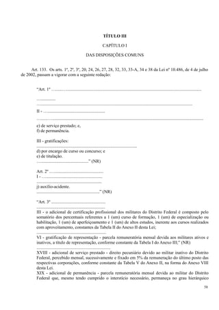 TÍTULO III
CAPÍTULO I
DAS DISPOSIÇÕES COMUNS
Art. 133. Os arts. 1º, 2º, 3º, 20, 24, 26, 27, 28, 32, 33, 33-A, 34 e 38 da Lei nº 10.486, de 4 de julho
de 2002, passam a vigorar com a seguinte redação:
“Art. 1º …......…..........................................................................................................................
….............
….........................................................................................................................................
II - …....................................................
…......….........................................................................................................................................
e) de serviço prestado; e,
f) de permanência.
III - gratificações:
...........................................................................................
d) por encargo de curso ou concurso; e
e) de titulação.
…...........................................” (NR)
Art. 2º .…............................................
I - …...................................................
...........................................................
j) auxílio-acidente.
.........................................................” (NR)
“Art. 3º .................................................
..............................................................
III - o adicional de certificação profissional dos militares do Distrito Federal é composto pelo
somatório dos percentuais referentes a 1 (um) curso de formação, 1 (um) de especialização ou
habilitação, 1 (um) de aperfeiçoamento e 1 (um) de altos estudos, inerente aos cursos realizados
com aproveitamento, constantes da Tabela II do Anexo II desta Lei;
...............................................................
VI - gratificação de representação - parcela remuneratória mensal devida aos militares ativos e
inativos, a título de representação, conforme constante da Tabela I do Anexo III;” (NR)
...................................................................
XVIII - adicional de serviço prestado - direito pecuniário devido ao militar inativo do Distrito
Federal, percebido mensal, sucessivamente e fixado em 5% da remuneração do último posto das
respectivas corporações, conforme constante da Tabela V do Anexo II, na forma do Anexo VIII
desta Lei.
XIX - adicional de permanência - parcela remuneratória mensal devida ao militar do Distrito
Federal que, mesmo tendo cumprido o interstício necessário, permaneça no grau hierárquico
58
 