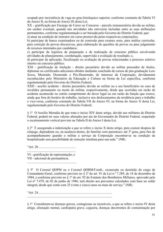 ocupado por inexistência de vaga no grau hierárquico superior, conforme constante da Tabela VI
do Anexo II, na forma do Anexo IX desta Lei;
XX - gratificação por Encargo de Curso ou Concurso - parcela remuneratória devida ao militar,
em caráter eventual, quando tais atividades não estiverem incluídas entre as suas atribuições
permanentes, conforme regulamentação a ser baixada pelo Governo do Distrito Federal, que:
a) atuar na condição de instrutor em curso promovido pelas respectivas corporações;
b) participar de banca examinadora ou de comissão para exames orais, para análise curricular,
para correção de provas discursivas, para elaboração de questões de provas ou para julgamento
de recursos intentados por candidatos;
c) participar da logística de preparação e de realização de concurso público envolvendo
atividades de planejamento, coordenação, supervisão e avaliação de resultado; e,
d) participar da aplicação, fiscalização ou avaliação de provas relacionadas a processo seletivo
interno ou concurso público.
XXI - gratificação de titulação - direito pecuniário devido ao militar possuidor de títulos,
diplomas ou certificados adicionais obtidos mediante conclusão de cursos de pós-graduação Lato
Sensu, Mestrado, Doutorado e Pós-Doutorado, de interesse da Corporação, devidamente
reconhecidos pelo Ministério da Educação e Cultura na forma de Lei específica, conforme
regulamentado pelo Governo do Distrito Federal;
XXII - auxílio acidente - direito pecuniário devido ao militar ou a seu beneficiário no caso de
invalidez permanente ou morte do militar, respectivamente, desde que ocorridas em razão de
acidente acontecido no estrito cumprimento do dever legal ou em razão da função que exerce,
ainda que fora do horário de trabalho, inclusive nos deslocamentos da residência para o trabalho
e vice-versa, conforme constante da Tabela VII do Anexo IV, na forma do Anexo X desta Lei,
regulamentado pelo Governo do Distrito Federal;
§ 1º O Auxílio Moradia de que trata o inciso XIV deste artigo, devido aos militares do Distrito
Federal, poderá ter seus valores alterados por ato do Governador do Distrito Federal, respeitado
o escalonamento vertical previsto na Tabela II do Anexo I desta Lei.
§ 2º É assegurada a indenização a que se refere o inciso X deste artigo, para custear despesa do
cônjuge, dependente ou, na ausência destes, do familiar com parentesco até 3º grau, para fins de
acompanhamento quando o militar a serviço da Corporação encontrar-se na condição de
hospitalizado sem possibilidade de remoção imediata para sua sede.” (NR)
“Art. 20 .............................................
...........................................................
VI - gratificação de representação; e
VII - adicional de permanência.
............................................................
§ 5º O Coronel QOPM ou o Coronel QOBM/Comb., exonerado ou demitido do cargo de
Comandante-Geral, conforme previsto no § 2º do art. 91 da Lei n.º 7.289, de 18 de dezembro de
1984, e conforme previsto no § 1º do art. 92 do Estatuto dos Bombeiros Militares, aprovado pela
Lei nº 7.479, de 02 de junho de 1986, terá direito aos proventos calculados com base no soldo
integral, desde que conte com 25 (vinte e cinco) anos ou mais de serviço.” (NR)
“Art. 24..........................................................................................
.......................................................................................................
§ 1o
Consideram-se doenças graves, contagiosas ou incuráveis, a que se refere o inciso IV deste
artigo, alienação mental, cardiopatia grave, cegueira, doenças decorrentes de contaminação por
59
 