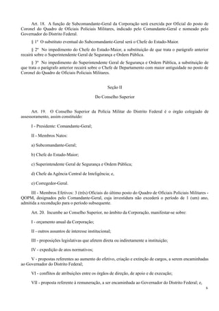 Art. 18. A função de Subcomandante-Geral da Corporação será exercida por Oficial do posto de
Coronel do Quadro de Oficiais Policiais Militares, indicado pelo Comandante-Geral e nomeado pelo
Governador do Distrito Federal.
§ 1º O substituto eventual do Subcomandante-Geral será o Chefe do Estado-Maior.
§ 2º No impedimento do Chefe do Estado-Maior, a substituição de que trata o parágrafo anterior
recairá sobre o Superintendente Geral de Segurança e Ordem Pública.
§ 3º No impedimento do Superintendente Geral de Segurança e Ordem Pública, a substituição de
que trata o parágrafo anterior recairá sobre o Chefe de Departamento com maior antiguidade no posto de
Coronel do Quadro de Oficiais Policiais Militares.
Seção II
Do Conselho Superior
Art. 19. O Conselho Superior da Polícia Militar do Distrito Federal é o órgão colegiado de
assessoramento, assim constituído:
I - Presidente: Comandante-Geral;
II - Membros Natos:
a) Subcomandante-Geral;
b) Chefe do Estado-Maior;
c) Superintendente Geral de Segurança e Ordem Pública;
d) Chefe da Agência Central de Inteligência; e,
e) Corregedor-Geral.
III - Membros Efetivos: 3 (três) Oficiais do último posto do Quadro de Oficiais Policiais Militares -
QOPM, designados pelo Comandante-Geral, cuja investidura não excederá o período de 1 (um) ano,
admitida a recondução para o período subsequente.
Art. 20. Incumbe ao Conselho Superior, no âmbito da Corporação, manifestar-se sobre:
I - orçamento anual da Corporação;
II - outros assuntos de interesse institucional;
III - proposições legislativas que afetem direta ou indiretamente a instituição;
IV - expedição de atos normativos;
V - propostas referentes ao aumento do efetivo, criação e extinção de cargos, a serem encaminhadas
ao Governador do Distrito Federal;
VI - conflitos de atribuições entre os órgãos de direção, de apoio e de execução;
VII - proposta referente à remuneração, a ser encaminhada ao Governador do Distrito Federal; e,
6
 