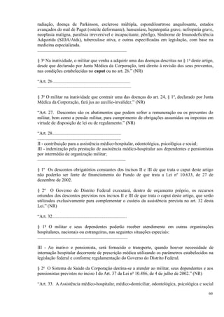 radiação, doença de Parkinson, esclerose múltipla, espondiloartrose anquilosante, estados
avançados do mal de Paget (osteíte deformante), hanseníase, hepatopatia grave, nefropatia grave,
neoplasia maligna, paralisia irreversível e incapacitante, pênfigo, Síndrome de Imunodeficiência
Adquirida (SIDA/Aids), tuberculose ativa, e outras especificadas em legislação, com base na
medicina especializada.
...............................................................................
§ 3o
Na inatividade, o militar que venha a adquirir uma das doenças descritas no § 1o
deste artigo,
desde que declarado por Junta Médica da Corporação, terá direito à revisão dos seus proventos,
nas condições estabelecidas no caput ou no art. 26.” (NR)
“Art. 26 ....................................................................
...................................................................................
§ 3o
O militar na inatividade que contrair uma das doenças do art. 24, § 1º, declarado por Junta
Médica da Corporação, fará jus ao auxílio-invalidez.” (NR)
“Art. 27. Descontos são os abatimentos que podem sofrer a remuneração ou os proventos do
militar, bem como a pensão militar, para cumprimento de obrigações assumidas ou impostas em
virtude de disposição de lei ou de regulamento.” (NR)
“Art. 28.............................................................
..........................................................................
II - contribuição para a assistência médico-hospitalar, odontológica, psicológica e social;
III - indenização pela prestação de assistência médico-hospitalar aos dependentes e pensionistas
por intermédio de organização militar;
..............................................................................
§ 1º Os descontos obrigatórios constantes dos incisos II e III de que trata o caput deste artigo
não poderão ser fonte de financiamento do Fundo de que trata a Lei nº 10.633, de 27 de
dezembro de 2002.
§ 2º O Governo do Distrito Federal executará, dentro de orçamento próprio, os recursos
oriundos dos descontos previstos nos incisos II e III de que trata o caput deste artigo, que serão
utilizados exclusivamente para complementar o custeio da assistência prevista no art. 32 desta
Lei.” (NR)
“Art. 32..................................................................
§ 1º O militar e seus dependentes poderão receber atendimento em outras organizações
hospitalares, nacionais ou estrangeiras, nas seguintes situações especiais:
................................................................................
III - Ao inativo e pensionista, será fornecido o transporte, quando houver necessidade de
internação hospitalar decorrente de prescrição médica utilizando os parâmetros estabelecidos na
legislação federal e conforme regulamentação do Governo do Distrito Federal.
§ 2o
O Sistema de Saúde da Corporação destina-se a atender ao militar, seus dependentes e aos
pensionistas previstos no inciso I do Art. 37 da Lei no
10.486, de 4 de julho de 2002.” (NR)
“Art. 33. A Assistência médico-hospitalar, médico-domiciliar, odontológica, psicológica e social
60
 