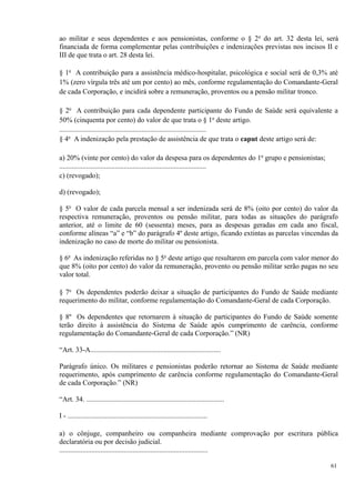 ao militar e seus dependentes e aos pensionistas, conforme o § 2o
do art. 32 desta lei, será
financiada de forma complementar pelas contribuições e indenizações previstas nos incisos II e
III de que trata o art. 28 desta lei.
§ 1o
A contribuição para a assistência médico-hospitalar, psicológica e social será de 0,3% até
1% (zero vírgula três até um por cento) ao mês, conforme regulamentação do Comandante-Geral
de cada Corporação, e incidirá sobre a remuneração, proventos ou a pensão militar tronco.
§ 2o
A contribuição para cada dependente participante do Fundo de Saúde será equivalente a
50% (cinquenta por cento) do valor de que trata o § 1o
deste artigo.
..................................................................................
§ 4o
A indenização pela prestação de assistência de que trata o caput deste artigo será de:
a) 20% (vinte por cento) do valor da despesa para os dependentes do 1o
grupo e pensionistas;
..................................................................................
c) (revogado);
d) (revogado);
§ 5o
O valor de cada parcela mensal a ser indenizada será de 8% (oito por cento) do valor da
respectiva remuneração, proventos ou pensão militar, para todas as situações do parágrafo
anterior, até o limite de 60 (sessenta) meses, para as despesas geradas em cada ano fiscal,
conforme alíneas “a” e “b” do parágrafo 4º deste artigo, ficando extintas as parcelas vincendas da
indenização no caso de morte do militar ou pensionista.
§ 6o
As indenização referidas no § 5o
deste artigo que resultarem em parcela com valor menor do
que 8% (oito por cento) do valor da remuneração, provento ou pensão militar serão pagas no seu
valor total.
§ 7o
Os dependentes poderão deixar a situação de participantes do Fundo de Saúde mediante
requerimento do militar, conforme regulamentação do Comandante-Geral de cada Corporação.
§ 8º Os dependentes que retornarem à situação de participantes do Fundo de Saúde somente
terão direito à assistência do Sistema de Saúde após cumprimento de carência, conforme
regulamentação do Comandante-Geral de cada Corporação.” (NR)
“Art. 33-A.........................................................................
Parágrafo único. Os militares e pensionistas poderão retornar ao Sistema de Saúde mediante
requerimento, após cumprimento de carência conforme regulamentação do Comandante-Geral
de cada Corporação.” (NR)
“Art. 34. .............................................................................
I - ..............................................................................
a) o cônjuge, companheiro ou companheira mediante comprovação por escritura pública
declaratória ou por decisão judicial.
...................................................................................
61
 