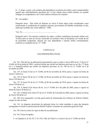 II – 2o
grupo: os pais, com comprovada dependência econômica do militar, assim compreendidos
aqueles que, individualmente, percebam até 1,5 (um vírgula cinco) salário mínimo, ou, quando
cônjuges ou companheiros, até 3 (três) salários mínimos em conjunto.
III – (revogado).
Parágrafo único. Para efeito do disposto no inciso II deste artigo serão considerados como
remuneração os rendimentos de qualquer natureza, provenientes de trabalho assalariado ou não,
ainda que recebidos dos cofres públicos.” (NR)
“Art. 38..........................................................................
Parágrafo único. Nas mesmas condições do caput, o militar contribuinte da pensão militar com
10 (dez) anos ou mais de serviço, licenciado ou excluído a bem da disciplina, em virtude de ato
da autoridade competente, deixará aos seus dependentes a pensão militar correspondente,
conforme as condições do art. 37.” (NR)
CAPÍTULO II
DAS DISPOSIÇÕES FINAIS
Art. 134. Não fará jus ao adicional de permanência a que se refere o inciso XIX do art. 3º da Lei nº
10.486, de 04 de junho de 2002, o policial militar que incidir nas hipóteses previstas no art. 66 e 77 desta
Lei e o bombeiro-militar que incidir nas hipóteses previstas no art. 100 da Lei nº 12.086, de 6 de
novembro de 2009.
Art. 135. O Anexo II da Lei nº 12.086, de 06 de novembro de 2014, passa a vigorar na forma do
Anexo V desta Lei.
Art. 136. O Anexo III da Lei nº 12.086, de 06 de novembro de 2014, passa a vigorar na forma do
Anexo VII desta Lei.
Art. 137. O Anexo IV da Lei nº 12.086, de 06 de novembro de 2014, passa a vigorar na forma do
Anexo VII desta Lei.
Art. 138. A Tabela II do Anexo III da Lei nº 10.486, de 4 de julho de 2002, passa a vigorar na
forma do Anexo XI desta Lei.
Art. 139. A Tabela II do Anexo IV da Lei nº 10.486, de 4 de julho de 2002, passa a vigorar na forma
do Anexo XII desta Lei.
Art. 140. Fica assegurada a revisão geral anual da remuneração dos militares do Distrito Federal,
sempre no mês de maio.
Art. 141. As despesas decorrentes da aplicação desta Lei serão atendidas à conta das dotações
consignadas no Fundo Constitucional do Distrito Federal, constantes do orçamento-geral da União.
Art. 142. Esta Lei entra em vigor na data de sua publicação.
Art. 143. Ficam revogados:
I - os Capítulos I, II, III, IV, V, VI, VII e VIII, do Título I e o Anexo I da Lei nº 12.086, de 06 de
62
 