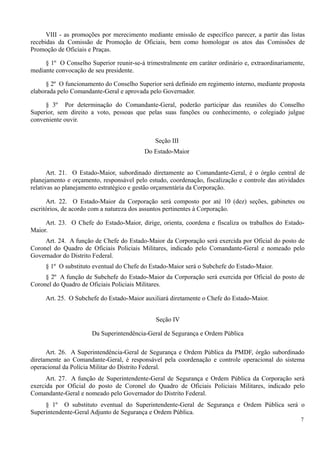 VIII - as promoções por merecimento mediante emissão de específico parecer, a partir das listas
recebidas da Comissão de Promoção de Oficiais, bem como homologar os atos das Comissões de
Promoção de Oficiais e Praças.
§ 1º O Conselho Superior reunir-se-á trimestralmente em caráter ordinário e, extraordinariamente,
mediante convocação de seu presidente.
§ 2º O funcionamento do Conselho Superior será definido em regimento interno, mediante proposta
elaborada pelo Comandante-Geral e aprovada pelo Governador.
§ 3º Por determinação do Comandante-Geral, poderão participar das reuniões do Conselho
Superior, sem direito a voto, pessoas que pelas suas funções ou conhecimento, o colegiado julgue
conveniente ouvir.
Seção III
Do Estado-Maior
Art. 21. O Estado-Maior, subordinado diretamente ao Comandante-Geral, é o órgão central de
planejamento e orçamento, responsável pelo estudo, coordenação, fiscalização e controle das atividades
relativas ao planejamento estratégico e gestão orçamentária da Corporação.
Art. 22. O Estado-Maior da Corporação será composto por até 10 (dez) seções, gabinetes ou
escritórios, de acordo com a natureza dos assuntos pertinentes à Corporação.
Art. 23. O Chefe do Estado-Maior, dirige, orienta, coordena e fiscaliza os trabalhos do Estado-
Maior.
Art. 24. A função de Chefe do Estado-Maior da Corporação será exercida por Oficial do posto de
Coronel do Quadro de Oficiais Policiais Militares, indicado pelo Comandante-Geral e nomeado pelo
Governador do Distrito Federal.
§ 1º O substituto eventual do Chefe do Estado-Maior será o Subchefe do Estado-Maior.
§ 2º A função de Subchefe do Estado-Maior da Corporação será exercida por Oficial do posto de
Coronel do Quadro de Oficiais Policiais Militares.
Art. 25. O Subchefe do Estado-Maior auxiliará diretamente o Chefe do Estado-Maior.
Seção IV
Da Superintendência-Geral de Segurança e Ordem Pública
Art. 26. A Superintendência-Geral de Segurança e Ordem Pública da PMDF, órgão subordinado
diretamente ao Comandante-Geral, é responsável pela coordenação e controle operacional do sistema
operacional da Polícia Militar do Distrito Federal.
Art. 27. A função de Superintendente-Geral de Segurança e Ordem Pública da Corporação será
exercida por Oficial do posto de Coronel do Quadro de Oficiais Policiais Militares, indicado pelo
Comandante-Geral e nomeado pelo Governador do Distrito Federal.
§ 1º O substituto eventual do Superintendente-Geral de Segurança e Ordem Pública será o
Superintendente-Geral Adjunto de Segurança e Ordem Pública.
7
 