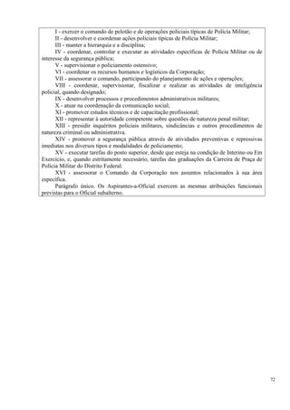 I - exercer o comando de pelotão e de operações policiais típicas de Polícia Militar;
II - desenvolver e coordenar ações policiais típicas de Polícia Militar;
III - manter a hierarquia e a disciplina;
IV - coordenar, controlar e executar as atividades específicas de Polícia Militar ou de
interesse da segurança pública;
V - supervisionar o policiamento ostensivo;
VI - coordenar os recursos humanos e logísticos da Corporação;
VII - assessorar o comando, participando do planejamento de ações e operações;
VIII - coordenar, supervisionar, fiscalizar e realizar as atividades de inteligência
policial, quando designado;
IX - desenvolver processos e procedimentos administrativos militares;
X - atuar na coordenação da comunicação social;
XI - promover estudos técnicos e de capacitação profissional;
XII - representar à autoridade competente sobre questões de natureza penal militar;
XIII - presidir inquéritos policiais militares, sindicâncias e outros procedimentos de
natureza criminal ou administrativa.
XIV - promover a segurança pública através de atividades preventivas e repressivas
imediatas nos diversos tipos e modalidades de policiamento;
XV - executar tarefas do posto superior, desde que esteja na condição de Interino ou Em
Exercício, e, quando estritamente necessário, tarefas das graduações da Carreira de Praça de
Polícia Militar do Distrito Federal.
XVI - assessorar o Comando da Corporação nos assuntos relacionados à sua área
específica.
Parágrafo único. Os Aspirantes-a-Oficial exercem as mesmas atribuições funcionais
previstas para o Oficial subalterno.
72
 
