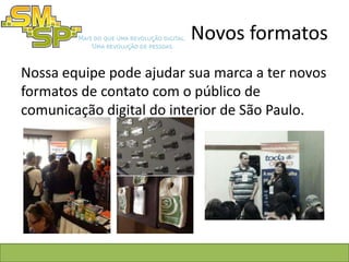 Novos formatos
Nossa equipe pode ajudar sua marca a ter novos
formatos de contato com o público de
comunicação digital do interior de São Paulo.
 