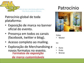 Patrocínio
Patrocínio global de toda
plataforma:
• Exposição de marca no banner
  oficial do evento.
• Presença em todos os canais     Cotas
  (facebook, twitter e blog).     • Master

• Acesso completo ao mailing.     ou

• Exploração de Merchandising e   • Ouro
  novos formatos no evento.       • Prata
                                  • Bronze
 