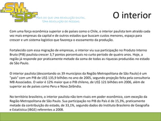 O interior
Com uma força econômica superior a de países como o Chile, o interior paulista tem atraído cada
vez mais empresas da capital e de outros estados que buscam custos menores, espaço para
crescer e um sistema logístico que favoreça o escoamento da produção.

Fortalecido com essa migração de empresas, o interior viu sua participação no Produto Interno
Bruto (PIB) paulista crescer 3,7 pontos porcentuais no curto período de quatro anos. Hoje, a
região já responde por praticamente metade da soma de todas as riquezas produzidas no estado
de São Paulo.

O interior paulista (descontando os 39 municípios da Região Metropolitana de São Paulo) é um
"país" com um PIB de US$ 135,9 bilhões no ano de 2005, segundo projeção feita pela consultoria
MB Associados. O valor é 12% maior que o PIB chileno, de US$ 121 bilhões em 2006, além de
superior ao de países como Peru e Nova Zelândia.

No território brasileiro, o interior paulista não tem rivais em poder econômico, com exceção da
Região Metropolitana de São Paulo. Sua participação no PIB do País é de 15,3%, praticamente
metade da contribuição do estado, de 33,1%, segundo dados do Instituto Brasileiro de Geografia
e Estatística (IBGE) referentes a 2008.
 