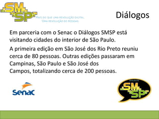 Diálogos
Em parceria com o Senac o Diálogos SMSP está
visitando cidades do interior de São Paulo.
A primeira edição em São José dos Rio Preto reuniu
cerca de 80 pessoas. Outras edições passaram em
Campinas, São Paulo e São José dos
Campos, totalizando cerca de 200 pessoas.
 